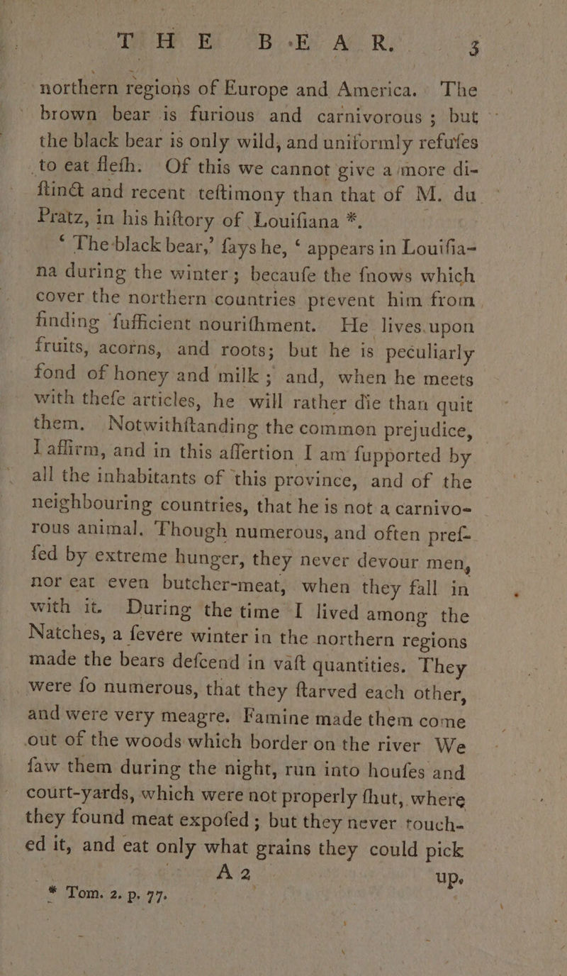 RER He PB Ee AU Re northern regions of Europe and America. The brown bear is furious and carnivorous; but : the black bear is only wild, and uniformly refufes to eat flefh. Of this we cannot give a more di- ftin&amp; and recent teftimony than that of M. du ~ Pratz, in his hiftory of Louifiana *. * The-black bear,’ fays he, ‘ appears in Louifia- na during the winter; becaufe the fnows which cover the northern countries prevent him from finding fafficient nourifhment. He lives.upon fruits, acorns, and roots; but he is peculiarly fond of honey and milk; and, when he meets with thefe articles, he will rather die than quit them. Notwithftanding the common prejudice, Taflirm, and in this affertion I am fupported by all the inhabitants of this province, and of the neighbouring countries, that he is not a carnivo= rous animal, ‘Though numerous, and often pref- fed by extreme hunger, they never devour men, nor eat even butcher-meat, when they fall in with it. During the time I lived among the Natches, a fevere winter in the northern regions made the bears defcend in vaft quantities. They _ were fo numerous, that they ftarved each other, and were very meagre. Famine made them come out of the woods which border on the river We faw them during the night, run into houfes and court-yards, which were not properly fhut, where they found meat expofed ; but they never touch- ed it, and eat only what grains they could pick BOGE débat up. # Tom. 2. p. 77. |