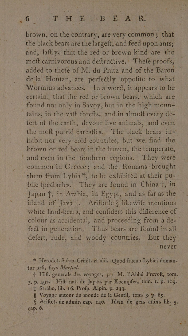 brown, on the contrary, are very common ; that the black bears are the largeft, and feed upon ants; and, laftly, that the red or brown kind are the moft.carnivorous and deftrudiive. Thefe proofs, added to thofe of M. du Pratz and of the Baron de la Hontan, are perfe@ly oppofite to what found not only in Savoy, but in the high moun- fert of the. earth, devour live animals, and even the moft putrid carcafles. The black bears in- habit not very cold countries, but we find the brown or red bears in the frozen, the temperate, and even in the fouthern regions. ‘They were common in Greece ; and the. Romans - ‘brought blic fpé@tacles. They are found in China f, im ifland of Java |. Ariftotle § likewife mentions white land- bears, and confiders this difference of colour as accidental, and proceeding from a de- fect in generation, 7 Thus bears are found in all defert, rude, and woody countries, But they ‘ | &gt; never # Herodot. Solon. Crinit. et alii. triad fraeno Lybici nage tur urfi, fays Martial. wf _ + Hilt. generale des voyages, par M. l'Abbé Prevolt, tom. 3. p. 492. Hift. nat. du Japan, par Koempfer,. tom. I. p. 109. + Strabo, lib. 16. Profp. Alpin. p. 233. | Voyage autour du monde de le Gentil, tom. 3. p. 85. § Ariftot. de admir. cap. Me Idem nS Bra anim. lib. 5.