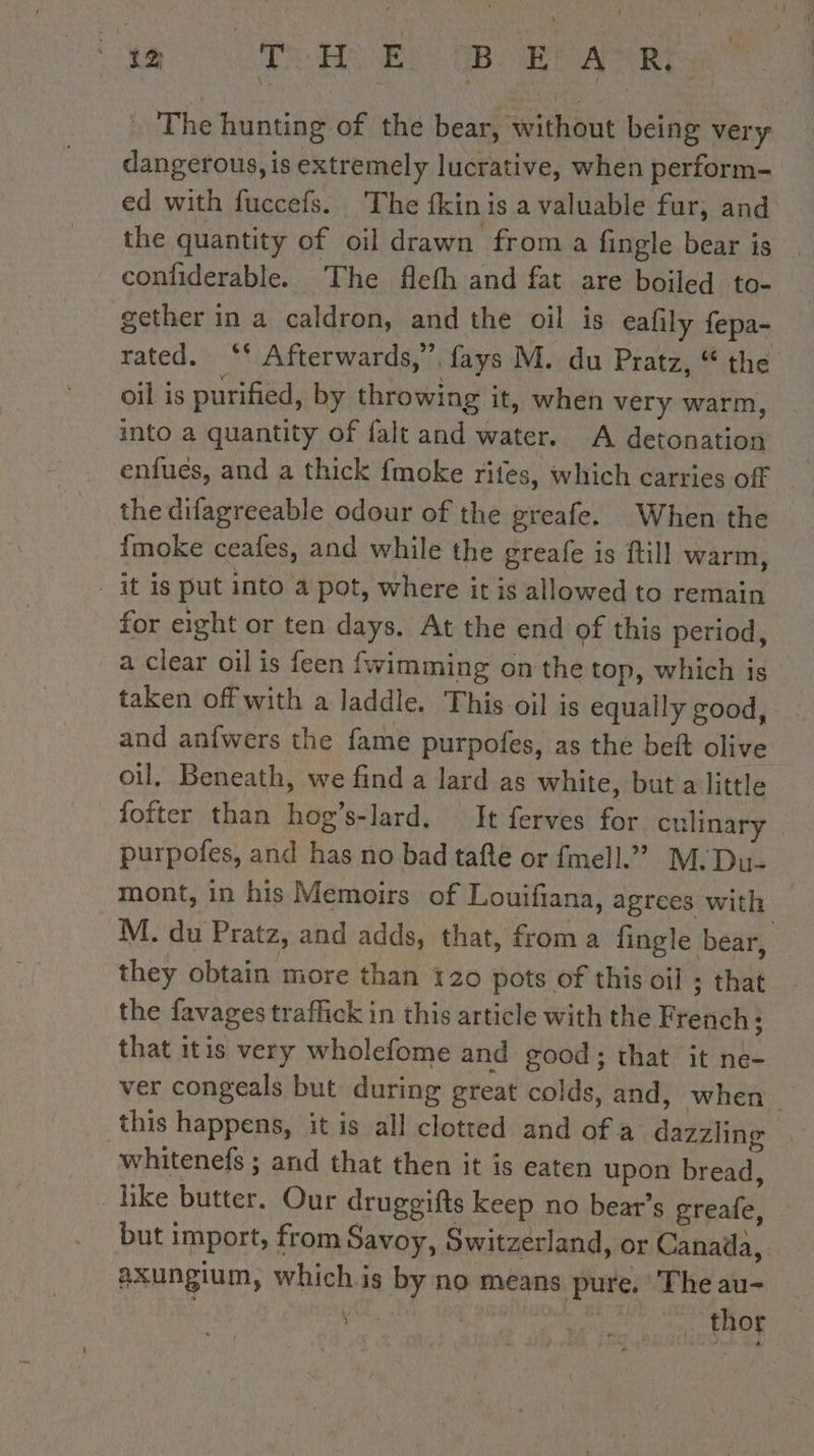de CODE BEE ART: . The hunting of the bear, without being very dangerous, is extremely lucrative, when perform- ed with fuccefs. The fkinis a valuable fur, and the quantity of oil drawn froma fingle bear is confiderable. The flefh and fat are boiled to- gether in a caldron, and the oil is eafily fepa- rated. ‘* Afterwards,”, fays M. du Pratz, “the oil is purified, by throwing it, when very warm, into a quantity of falt and water. A detonation enfues, and a thick fmoke rites, which carries off the difagreeable odour of the greafe. When the {moke ceafes, and while the greafe is fill warm, _ it is put into a pot, where it is allowed to remain for eight or ten days. At the end of this period, a clear oil is feen fwimming on the top, which is taken off with a Jaddle. This oil is equally good, and anfwers the fame purpoles, as the beft olive oil. Beneath, we find a lard as white, but a little fofter than hog’s-lard. It ferves for culinary purpofes, and has no bad tafte or fmell.” M. Du- mont, in his Memoirs of Louifiana, agrees with M. du Pratz, and adds, that, from a fingle bear, they obtain more than 120 pots of this oil ; that the favages traffick in this article with the French; that itis very wholefome and good; that it ne- ver congeals but during great colds, and, when | this happens, it is all clotted and of a dazzling — _ whitenefs ; and that then it is eaten upon bread, like butter. Our druggifts keep no bear’s greale, : but import, from Savoy, Switzerland, or Canada, axungium, whichis by no means pure. Theau- _ yet, | thor