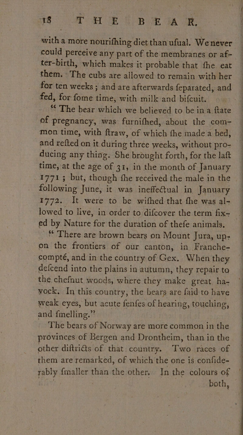 NM HOME BE MR with a more nourifhing diet than ufual. We never could perceive any part of the membranes or af- ter-birth, which makes it probable that fhe eat them. The cubs are allowed to remain with her for ten weeks ; and are afterwards feparated, and fed, for fome time, with milk and bifcuit. The bear which we believed to be in a ftate Of pregnancy, was furnifhed, about the com- mon time, with ftraw, of which fhe made a bed, and refted on it during three weeks, without pro- ducing any thing. She brought forth, for the laft time, at the age of 31, in the month of January following June, it was ineffectual in January 1772. Ît were to be wifhed that fhe was al- lowed to live, in order to difcover the term fix- ed by Nature for the duration of thefe animals. * There are brown bears on Mount Jura, up- on the frontiers of our canton, in Franche- compté, and in the country of Gex. When they the chefnut woods, where they make great ha- vock. In this country, the bears are faid to have weak eyes, but acute fenfes of hearing, touching, and {melling.” The bears of Norway are more common in the provinces of Bergen and Drontheim, than in the other diftriéts of that country. Two races of them are remarked, of which the one is confide- rably {maller than the other. In the colours of