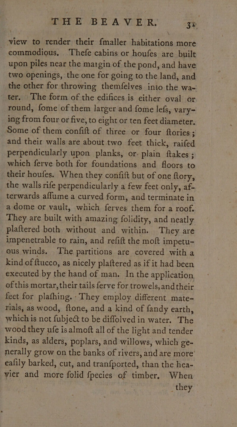 MAEK BE A VER, koa view to render their fmaller habitations more — _ commodious, Thefe cabins or houfes are built upon piles near the margin of the pond, and have two openings, the one for going to the land, and the other for throwing themfelves into the wa- ter. The form of the edifices is either oval or round, fome of them larger and fome lefs, vary- ing from four or five, to eight or ten feet diameter, Some of them confift of three or four ftories : and their walls are about two feet thick, raifed perpendicularly upon planks, or. plain ftakes ; which ferve both for foundations and floors to their houfes. When they confift but of one ftory, the walls rife perpendicularly a few feet only, af- terwards aflume a curved form, and terminate in a dome or vault, which ferves them for a roof. They are built with amazing folidity, and neatly plaftered both without and within. They are impenetrable to rain, and refift the moft impetu- ous winds. The partitions are covered with a kind of ftucco, as nicely plaftered as if it had been executed by the hand of man. In the application of this mortar, their tails ferve for trowels, and their feet for plafhing. : They employ different mate- rials, as wood, ftone, and a kind of fandy earth, which is not fubjeé to be diflolved in water. The wood they ufe is almoft all of the light and tender kinds, as alders, poplars, and willows, which ge= nerally grow on the banks of rivers, and are more eafily barked, cut, and tranfported, than the hea- vier and more folid fpecies of timber, When DE