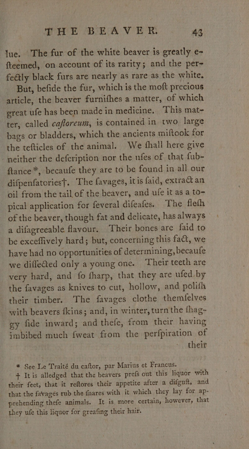 lue. The fur of the white beaver is greatly e- fteemed, on account of its rarity; and the per- fe&amp;ly black furs are nearly as rare as the white. But, befide the fur, which is the moft precious “article, the beaver furnifhes a matter, of which great ufe has been made in medicine. This mat- ter, called cafloreum, is contained in two large bags or bladders, which the ancients miftook for the tefticles of the animal. We fhall here give neither the defcription nor the ufes of that fub- ftance *, becaufe they are to be found in all our _ difpenfatoriesf. The favages, itis faid, extract an oil from the tail of the beaver, and ufe it as a to- pical application for feveral difeales. The flefh of the beaver, though fat and delicate, has always a difagreeable flavour. Their bones are faid to be exceffively hard; but, concerning this fact, we have had no opportunities of determining, becaule we difleed only a young one. Their teeth are very hard, and fo fharp, that they are ufed by the favages as knives to cut, hollow, and polifh their timber. The favages clothe themfelves ‘with beavers fkins; and, in winter, turn the fhag- gy fide inward; and thefe, trom their having imbibed much fweat from the perfpiration of | theit * See Le Traité du caftor, par Marius et Francus. + It is alledged that the beavers prefs out this liquor with their feet, that it reftores their appetite after a difguft, and that the favagés rub the fnares with it which they lay for ap- prehending thefe animals. It is more certain, however, that they ufe this liquor for greafing their hair.