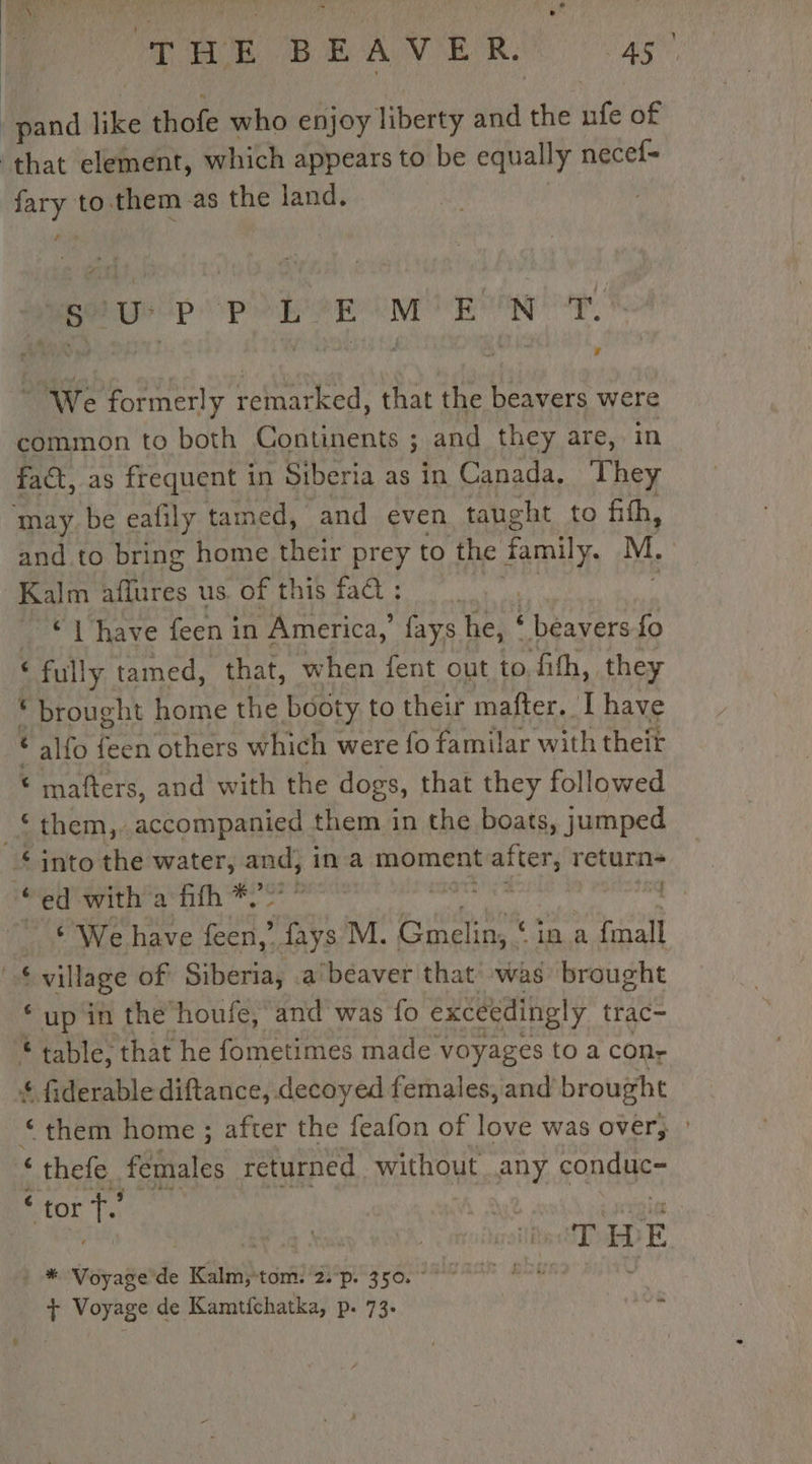 Bond like thofe who enjoy liberty and the nfe of that element, which appears to be equally necef- fary to them as the land. | Beep PO EME ONE NN Te We formerly remarked, that the beavers were common to both Continents ; and they are, in fact, as frequent in Siberia as in Canada, They ‘may be eafily tamed, and even taught to fifh, and to bring home their prey to the family. M. Kalm aflures us of this fad : | | “© have feen i in America,’ fays he, ‘ beavers fo . ‘ full ly tamed, that, when fent out to fith, they * brought home the booty to their mafter. I have ‘ alfo feen others which were fo familar with theit € mafters, and with the dogs, that they followed ‘them, accompanied them in the boats, jumped £ into the water, and; ina moment nahin return “eet @vith’'a ith #207 &gt; , vie “ * We have een,’ fays M. Gmelin, ‘ ‘ina fmall , pues of Siberia, a'beaver that was brought ‘up in the’ houfe, and was fo exceedingly trac- * table, that he fometimes made voyages to a con- $ fiderable diftance, decoyed females, and brought ‘them home ; after the feafon of love was over, &lt; thefe females returned. without any conduc- ‘ tor a | À HE ) Voyage de Kalm;-tom. 2: p. 350. | + Voyage de Kamtichatka, p. 73. .