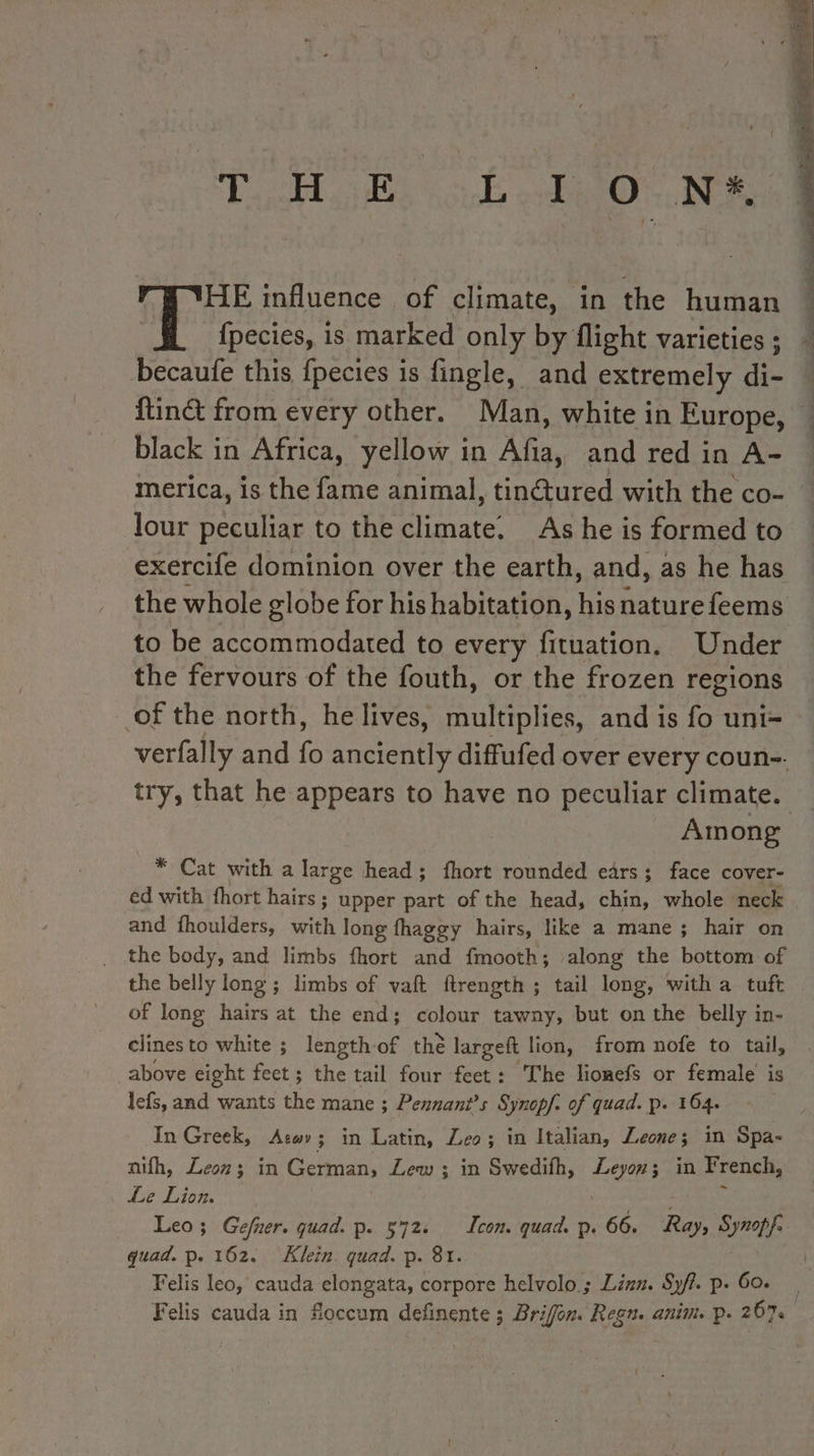 HE influence of climate, in the human {pecies, is marked only by flight varieties ; becaufe this {pecies is fingle, and extremely di- black in Africa, yellow in Afia, and red in A- merica, is the fame animal, tinctured with the co- lour peculiar to the climate. As he is formed to exercife dominion over the earth, and, as he has the whole globe for his habitation, his nature feems to be accommodated to every fituation. Under the fervours of the fouth, or the frozen regions of the north, he lives, multiplies, and is fo uni- eae ee a EE Among * Cat with a large head; fhort rounded ears; face cover- ed with fhort hairs; upper part of the head, chin, whole neck and fhoulders, with long fhaggy hairs, like a mane; hair on the body, and limbs fhort and fmooth; along the bottom of the belly long ; limbs of vaft ftrength ; tail long, with a tuft of long hairs at the end; colour tawny, but on the belly in- clinesto white ; length of the largeft lion, from nofe to tail, above eight feet ; as tail four feet: The lionefs or female is lefs, and wants the mane ; Pennant’s Synopf. of quad. p. 164. ‘In Greek, Aswy; in Latin, Leo; in Italian, Leone; in Spa- nifh, Leon; in German, Lew ; in Swedifh, Leyon; in French, Le Lion. Leo; Gefner. quad. p. 572. Icon. quad. p. 66. Ray, Synopfs quad. p. 162. Klein. quad. p. 8t. fe Felis leo, cauda elongata, corpore helvolo ; Linn. Sy/?. p. 6o.