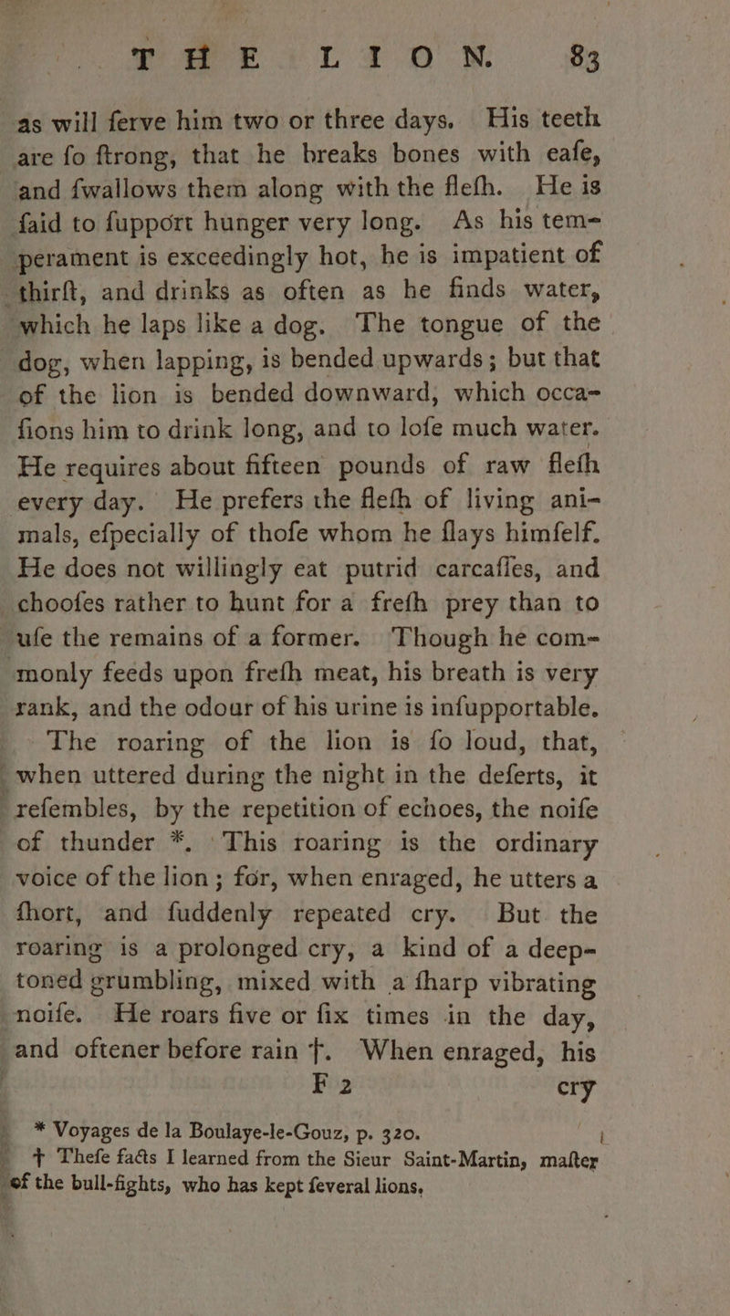 are fo ftrong, that he breaks bones with eafe, and fwallows them along withthe flefh. He is faid to fupport hunger very long. As his tem= perament is exceedingly hot, he is impatient of which he laps like a dog. The tongue of the of the lion is bended downward, which occa- fions him to drink long, and to lofe much water. He requires about fifteen pounds of raw fleth every day. He prefers the flefh of living ani- mals, efpecially of thofe whom he flays himfelf. He does not willingly eat putrid carcafles, and ufe the remains of a former. Though he com- rank, and the odour of his urine is infupportable. The roaring of the lion is fo loud, that, of thunder *, This roaring is the ordinary voice of the lion; for, when enraged, he utters a fhort, and fuddenly repeated cry. But the roaring is a prolonged cry, a kind of a deep- toned grumbling, mixed with a fharp vibrating F 2 cry * Voyages de la Boulaye-le-Gouz, p. 320. + Thefe faûs I learned from the Sieur Saint-Martin, matter