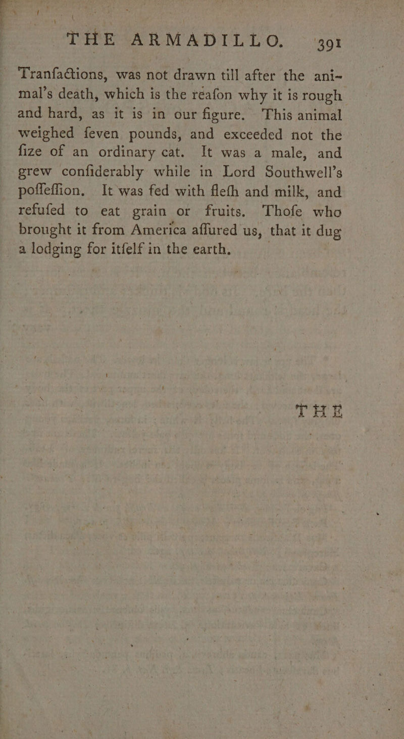 es si a L | | THE ARMADILLO. ot _ Tranfa@tions, was not drawn till after the ani- mal's death, which is the reafon why it is rough and hard, as it is in our figure. This animal weighed feven pounds, and exceeded not the fize of an ordinary cat. It was a male, and - grew confiderably while in Lord Southwell’s poffeffion, It was fed with flefh and milk, and refufed to eat grain or fruits. Thofe who brought it from America affured us, that it dug a lodging for itfelf in the earth. | THE