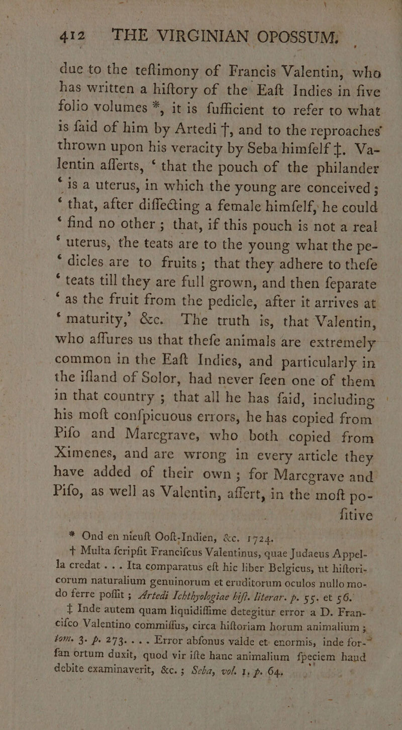 _— * 4 ’ Wray 412 THE VIRGINIAN OPOSSUM: _ due to the teflimony of Francis Valentin, who has written a hiftory of the Eaft Indies in five folio volumes *, it is fufficient to refer to what is faid of him by Artedi f, and to the reproaches thrown upon his veracity by Seba himfelf t+, Va- lentin aflerts, ‘ that the pouch of the philander ‘is a uterus, in which the young are conceived ; * that, after difleCting a female himfelf, he could * find no other ; that, if this pouch is not a real ‘ uterus, the teats are to the young what the pe- “ dicles are to fruits; that they adhere to thefe * teats till they are full grown, and then feparate ‘as the fruit from the pedicle, after it arrives at “maturity, &amp;c. The truth is, that Valentin, who affures us that thefe animals are extremely common in the Eaft Indies, and particularly in the ifland of Solor, had never feen one of them in that country ; that all he has faid, including his moft confpicuous errors, he has copied from Pifo and Marcgrave, who both copied from Ximenes, and are wrong in every article they have added of their own; for Marcgrave and Pifo, as well as Valentin, affert, in the moft po- fitive * Ond en nieuft Ooft-Indien, &amp;c. 1724. + Multa feripfit Francifcus Valentinus, quae Judaeus Appel- la credat . . . Ita comparatus eft hic liber Belgicus, ut hiftori- corum naturalium genuinorum et eruditorum oculos nullo mo- do ferre poflit ; Artedi Ichthyologiae hifi. literar. p. 55. et 56. Ÿ Inde autem quam liquidiffime detegitur error a D. Fran- | - cilco Valentino commiffus, circa hiftoriam horum animalium x. for. 3. p. 273... .. Error abfonus valde et: enormis, inde for-~ fan ortum duxit, quod vir ifte hanc animalium fpeciem haud debite examinaverit, &amp;c. ; Seba, vol. I, Pr 64,