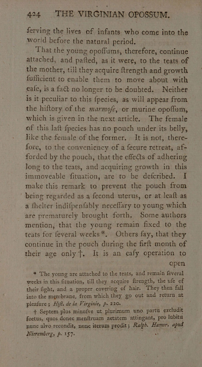 ferving the lives of infants who come into the worid one the natural period. That the young opoffums, therefore, continue attached, and pafted, as it were, to the teats of the mother, till they acquire ftrength and growth dufficient to enable them to move about with eale, is a fact no longer to be doubted. Neither is it peculiar to this fpecies, as will appear from the hiftory of the marmofe, or murine opoflum, © which is given in the next article. The female of this laft fpecies has no pouch under its belly, like the female of the former. It is not, there- fore, to the conveniency of a fecure retreat, af- forded by the pouch, that the effe@s of adhering Jong to the teats, and acquiring growth in this immoveable fituation, are to be defcribed. I make this remark to prevent the pouch from , being regarded as a fecond uterus, or at leaft as a fhelter indifpenfably neceffary to young which are prematurely brought forth. Some authors mention, that the young remain fixed to the teats for feveral weeks*. Others fay, that they continue in the pouch Michal the firft month of their age only t. It is an eafy operation to open * The young are attached to the teats, and remain feveral weeks in this fituation, till they acquire firength, the ufe of their fight, and a proper covering of hair. They then fall into the membrane, from which they go out and return at pleafure ; 5 Hifi, de la Virginie, p- 220. + Septem plus minufve ut plurimum uno partu excludit foetus, quos donec menftruam aetatem attingant, pro lubitu nune alvo recondit, nune iterum prodit ; Ralph, Hamor. apud Nieremberg, p. 157: