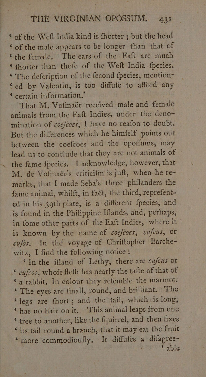- THE VIRGINIAN OPOSSUM. 431 of the Weft India kind is fhorter ; but the head ‘ of the male appears to be longer than that of “the female. The ears of the Eaft are much € fhorter than thofe of the Weft India fpecies. © The defcription of the fecond fpecies, mention- ‘ed by Valentin, is too diffufe to afford any ‘ certain information,’ That M. Vofmaér received male and female animals from the Eaft Indies, under the deno- mination of coe/coes, 1 have no reafon to doubt. But the differences which he himfelf points out between the coefcoes and the opoflums, may lead us to conclude that they are not animals of . the fame fpecies. I acknowledge, however, that M. de Vofmaér’s criticifm is juft, when he re- marks, that I made Seba’s three philanders the {fame animal, whilft, in fac, the third, reprefent- ed in his 39th plate, is a different fpecies, and is found in the Philippine Iflands, and, perhaps, in fome other parts of the Eaft Indies, where it is known by the name of coefcoes, cufcus, or cufos. In the voyage of Chriftopher Barche- witz, I find the following notice : ‘Inthe ifland of Lethy, there are cujcus or © cufcos, whofe flefh has nearly the tafte of that of ‘a rabbit. In colour they refemble the marmot. ‘ The eyes are fmall, round, and brilliant. The ‘legs are fhort; and the tail, which is long, has no hair onit, This animal leaps from one € tree to another, like the fquirrel, and then fixes “its tail round a branch, that it may eat the fruit “more commodioufly. It diffufes a difagree- | ‘ able