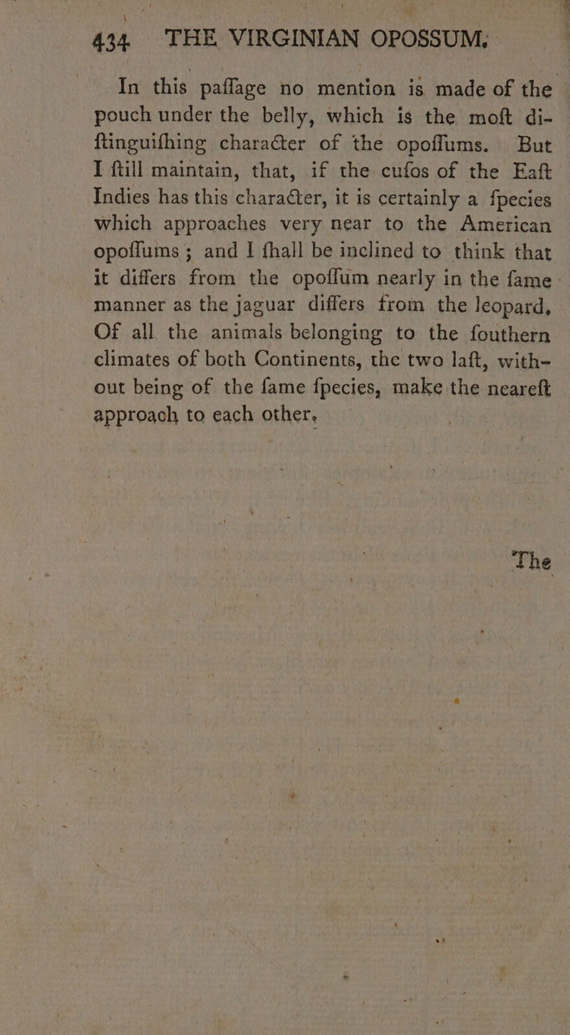 ftinguifhing character of the opoflums. But I fill maintain, that, if the cufos of the Eaft Indies has this character, it is certainly a fpecies which approaches very near to the American opoflums ; and I fhall be inclined to think that manner as the jaguar differs trom the leopard, Of all the animals belonging to the fouthern climates of both Continents, the two laft, with- out being of the fame fpecies, make the neareft approach to each other.