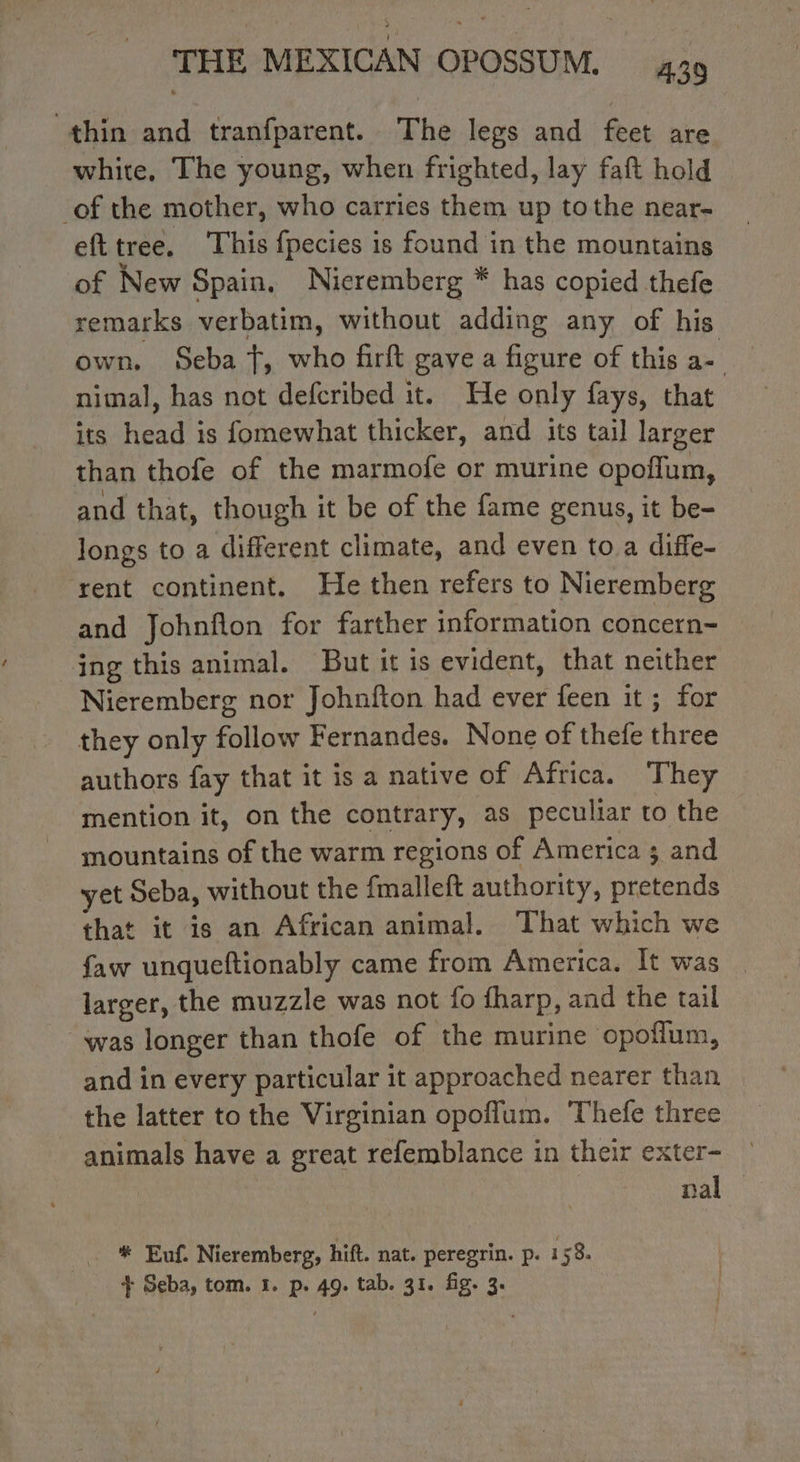 thin and tranfparent. The legs and feet are white, The young, when frighted, lay faft hold _of the mother, who carries them up tothe near- efttree. This fpecies is found in the mountains of New Spain. Nieremberg * has copied thefe remarks verbatim, without adding any of his own. Seba T, who firft gave a figure of this a= nimal, has not defcribed it. He only fays, that its head is fomewhat thicker, and its tail larger than thofe of the marmofe or murine opoffum, and that, though it be of the fame genus, it be- longs to a different climate, and even to a diffe- rent continent. He then refers to Nieremberg and Johnflon for farther information concern- ing this animal. But it is evident, that neither Nieremberg nor Johnfton had ever feen it ; for they only follow Fernandes. None of thefe three authors fay that it is a native of Africa. They mention it, on the contrary, as peculiar to the mountains of the warm regions of America ; and yet Seba, without the fmalleft authority, pretends that it is an African animal. That which we faw unqueftionably came from America. It was larger, the muzzle was not fo fharp, and the tail was longer than thofe of the murine opoflum, and in every particular it approached nearer than the latter to the Virginian opoflum. Thefe three animals have a great refemblance in their exter- nal # Euf. Nieremberg, hift. nat. peregrin. p. 158. + Seba, tom. 1. p. 49. tab. 31. fig. 3.