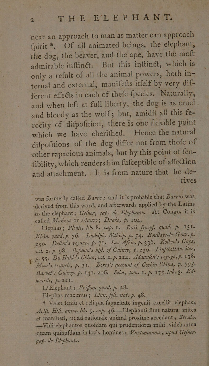 near an approach to man as matter can approach {pirit *, Of all animated beings, the elephant, the dog, the beaver, and the ape, have the moft admirable inftin@. But this inftinét, which is only a refult of all the animal powers, both in- ternal and external, manifefts itfelf by very dif. eps, and when left at full liberty, the dog is as cruel. and bloody as the wolf; but, amidft all this fe- rocity of difpofition, there is one flexible point which we have cherifhed. Hence the natural difpofitions of the dog differ not from thofe of other rapacious animals, but by this point of fen- and attachment. It is from nature that he de- : rives “derived from this word, and afterwards applied by the Latins to the elephant; Gefñer, cap. de. Elephanio. At Congo, it is _ Elephas; Plinii, ib. 8. cap. 1. Raii fynopf. quad. p. 13% Klein. quad. p. 36. Ludolpb. Æthiop. p. 54. Boullaye-le-Gouz. pe 250. Dellon’s voyage, p. 73. Leo Afric. p. 3 36. Kolben’s Capes vol. 2. p. 98. Bofman’s bift. of Guiney, p. 230. Linfchottan. iter, | p.55. Du Halde’s China, vol. 2. p. 224. Addanfon’ s voyage, p 138: Moor’s. travels, p. 31. Borrÿs account of Cochin Ubina, p. 795+ Barboi’s Guiney, p. 141. 206. Seba, tom 1. p. 175. £4b.3. Eds wards, pr 221. . L’Elephant; Brifon. quad. p. 28. Elephas maximus; Linn. fy/t. nat. p. 48. | * Valet fenfu et reliqua fagacitate ingenii excellit elephas; et manfueti, ut ad rationale animal proxime accedant; Strabo. —Vidi elephantos quofdam qui prudentiores mihi videbantus quam quibufdam inlocis homines; Wartomannus, apud Gefuers cap. de Elephanto. |