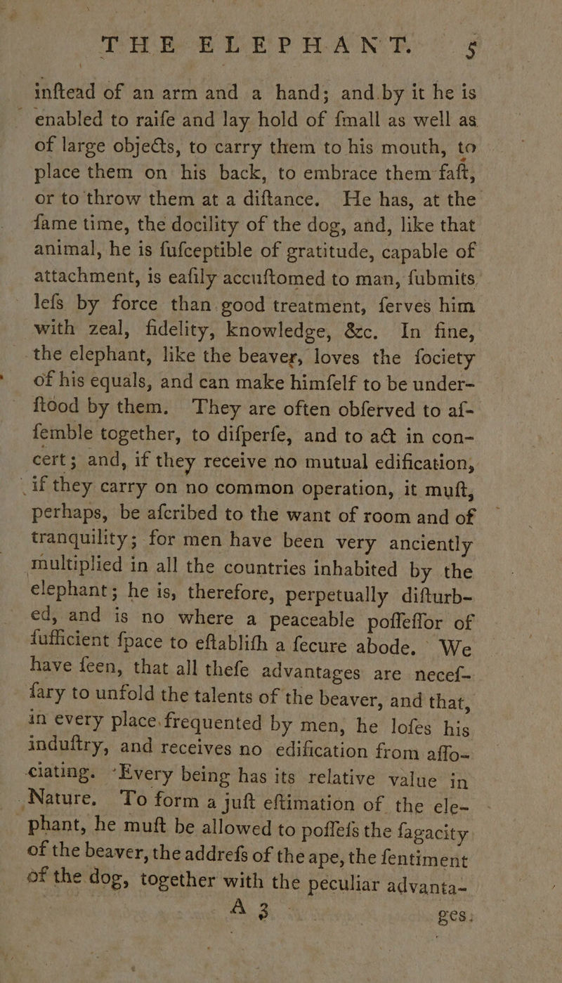 inftead of an arm and a hand; and by it he is ~ enabled to raife and lay hold of {mall as well as of large objects, to carry them to his mouth, to place them on his back, to embrace them faft, or to throw them at a diftance. He has, at the fame time, the docility of the dog, and, like that animal, he is fufceptible of gratitude, capable of attachment, is eafily accuftomed to man, fubmits _lefs by force than good treatment, ferves him with zeal, fidelity, knowledge, &amp;c. In fine, the elephant, like the beaver, loves the fociety Of his equals, and can make himfelf to be under- _ food by them. They are often obferved to af- femble together, to difperfe, and to act in con- cert ; and, if they receive no mutual edification, . if they carry on no common operation, it muft, perhaps, be afcribed to the want of room and of tranquility; for men have been very anciently multiplied in all the countries inhabited by the elephant; he is, therefore, perpetually difturb- _ ed, and is no where a peaceable poffeffor of fufficient fpace to eftablith a fecure abode. We _ have feen, that all thefe advantages are necef- dary to unfold the talents of the beaver, and that, in every place. frequented by men, he lofes his induftry, and receives no edification from aflo~ ciating. “Every being has its relative value jn Nature. To form a juft eftimation of the ele- phant, he muft be allowed to poileis the fagacity of the beaver, the addrefs of the ape, the fentiment of the dog, together with the peculiar advanta- MT TE ges: