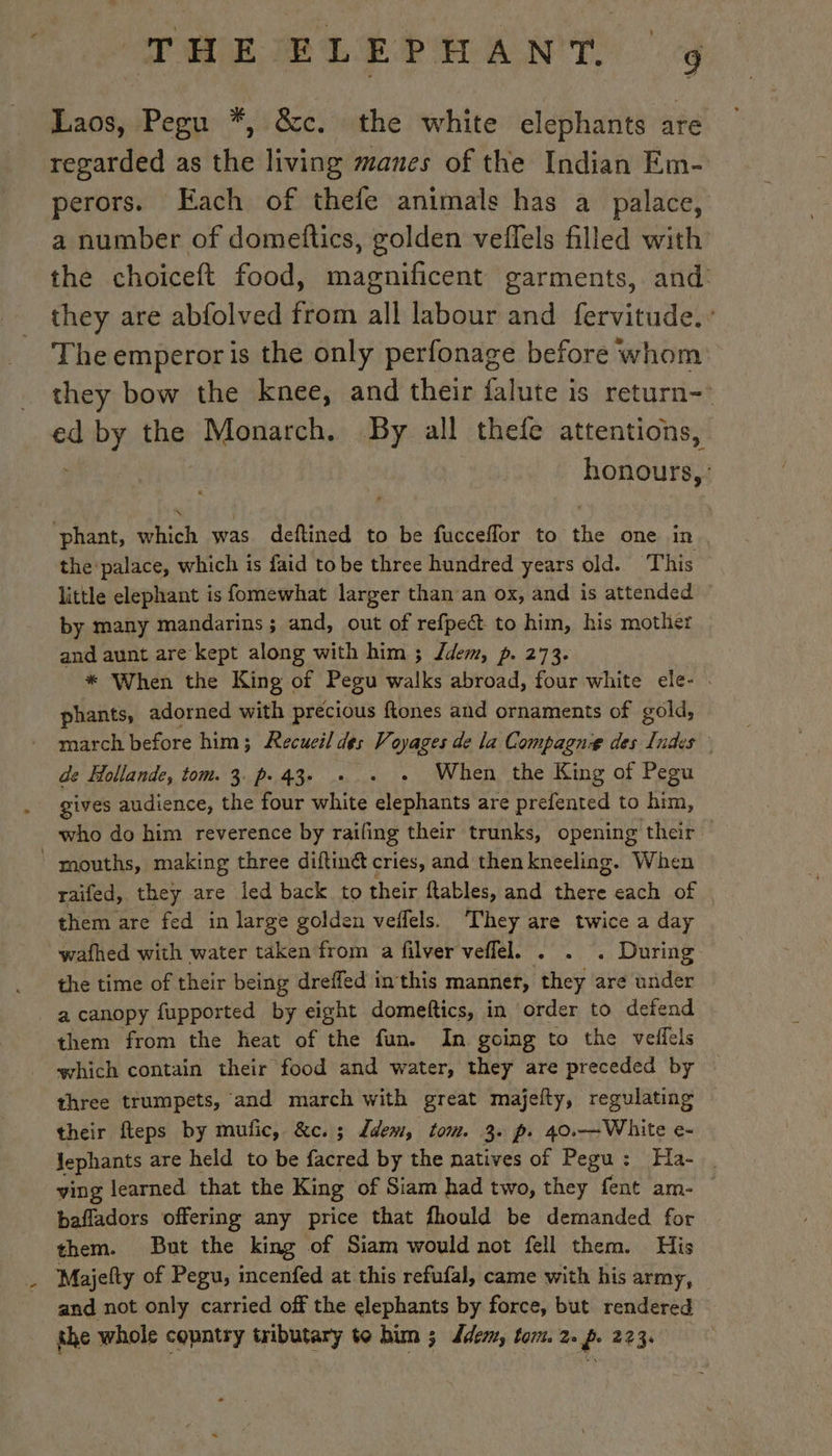 Laos, Pegu *, &amp;c. the white elephants are regarded as the living manes of the Indian Em- perors. Each of thefe animals has à palace, a number of domeftics, golden veffels filled with the choiceft food, magnificent garments, and they are abfolved from all labour and fervitude.: The emperor is the only perfonage before whom they bow the knee, and their falute is return ed mies the Monarch. By all thefe attentions, honours, phant, which was deftined to be fucceffor to the one in the palace, which is faid to be three hundred years old. This little elephant is fomewhat larger than an ox, and is attended — by many mandarins ; and, out of refpect to him, his mother and aunt are kept along with him ; dem, p. 273. * When the King of Pegu walks abroad, four white ele- . phants, adorned with precious ftones and ornaments of gold, march before him; Recueil des Voyages de la Compagnie des Indes de Hollande, tom. 3. p.43. . . . When the King of Pegu gives audience, the four white elephants are prefented to him, who do him reverence by railing their trunks, opening their mouths, making three diftinét cries, and then kneeling. When raifed, they are led back to their ftables, and there each of them are fed in large golden veflels. They are twice a day wafhed with water taken from a filver veffel. . . . During the time of their being dreffed inthis manner, they are under a canopy fupported by eight domeftics, in order to defend them from the heat of the fun. In going to the veffels which contain their food and water, they are preceded by three trumpets, and march with great majefty, regulating their fteps by mufic, &amp;c.; dem, tom. 3. p. 40.—White e- Jephants are held to be facred by the natives of Pegu : Ha. ving learned that the King of Siam had two, they fent am- — bafladors offering any price that fhould be demanded for them. But the king of Siam would not fell them. His Majefty of Pegu, incenfed at this refufal, came with his army, and not only carried off the elephants by force, but rendered the whole country tributary te him ; dde, tom. 2. p. 223.