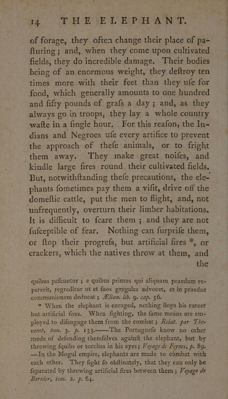 of forage, they often change their Hick of pa- fturing ; and, when they come upon cultivated fields, they do incredible damage. Their bodies being of an enormous weight, they deftroy ten times more with their feet than they ufe for food, which generally amounts to one hundred and fifty pounds of grafs a day; and, as they always go in troops, they lay a whole country wafte ina fingle hour. For this reafon, the In- dians and Negroes ufe every artifice to prevent the approach of thefe animals, or to fright them away. They make great noifes, and kindle large fires round their cultivated fields. But, notwithftanding thefe precautions, the ele- phants fometimes pay them a vifit, drive off the domeftic cattle, put the men to flight, and, not unfrequently, overturn their limber habitationg: It is dificult to fcare them ; and they are not fufceptible of fear, Nothing can furprife them, or ftop their progrefs, but artificial fires *, or crackers, which the natives throw at them, and the quibus pefcuntur ; e quibus primus qui aliquam praedam re- pererit, regreditur ut et fuos grevales advocet, et in pened communionem deducat ; Ælian. lib. 9. cap. 56. * When the elephant is enraged, nothing ftops his career but artificial fires. When fighting, the fame means are em: ployed to difengage them from the combat; Ae/at. par The- venot, tom. 3. p. 133.——The Portuguefe know no other mode of defending themfelves againft the elephant, but by : throwing fquibs or torches in his eyes; Voyage de Feynes, p. 89. —-In the Mogul empire, elephants are made to combat with each other. ‘They fight fo obftinately, that they can only be feparated by throwing artificial fires between them ; Voyage de Dernier, tom. 2, p. 64. |