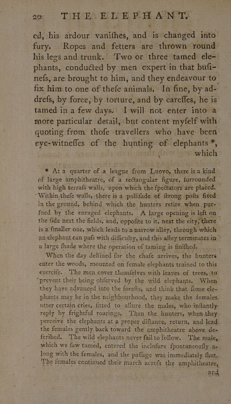 | AT THE. ELEPHANT ed, his ardour vadithes, snd is” changed into” fury; Ropes and fetters are thrown round his legs and trunk. ‘Two or three tamed ele- phants, conduéted by men expert in that bufi- nefs, are brought to him, and they endeavour to fix him to one of thefe animals, In fine, by ad= drefs, by force, by torture, and by. DA he is tamed in a few days. I will not: enter into a more particular detail, but content myfelf with. quoting from thofe travellers who have been eye-witnefles of the BURORE? of elephants *, Pee Bs we * Ata quarter of a league from Luoyo, there is a kind of large amphitheatre, of a rectangular figure, {urrounded with hiptl terrafs walls, upon which the fpectators are placed. “Within thefe walls, there is a pallifade of {trong pofts fixed. in the ground, behind which the hunters retire when pur- fued by the enraged elephants. A large opening is left on the fide next the fields, and, oppofite to it, next the city, “there is a fmaller one, which leads to a narrow alléy, through which an elephant can pafs with difficulty, and this alley terminates in | a large fhade where the operation of taming is finifhed. When the day defined for the chafe arrives, the hunters enter the woods, mounted on female elephants trained to this exercife. ‘The men cover themfelves with leaves of trees, to “prevent their being obferved by the wild elephants. When | they have advanced into the forefts, and think that fome ele- phants may be in the neighbourhood, they make the females. utter certain cries, fitted to allure the males, who inftantly- reply by frightful roarings, ‘Then the hunters, when they. perceive He elephants at a proper diftance, return, and lead the females gently back toward the amphitheatre above. de- fcribed. he wild elephants never failto follow. The male,. which we faw tamed, entered the inclofure fpontaneoufly a- Jong with the females, and the paflage was immediately fhut.._ ‘The females continued their march acr ofs the amphitheatre, and