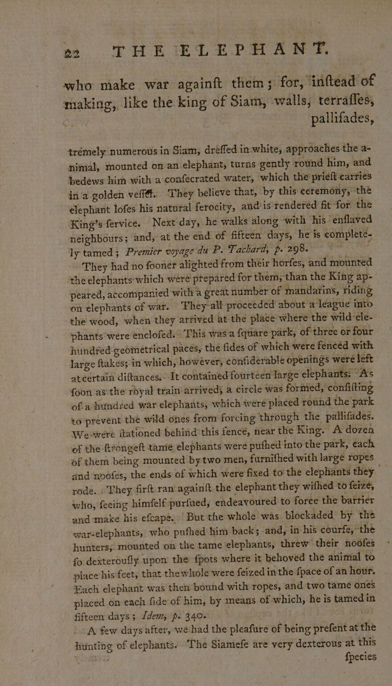 who make war againft them; for, ‘inftead of making, like the king of Siam, walls, terrafles, | pallifades, trémely numerous in Siam, dreffed in white, approaches the a- nimal, mounted on an elephant, turns gently round him, and bedews him with a confecrated water, which the priéft carries in a golden veflét. They believe that, by this ceremony, the élephant lofes his natural ferocity, and is reñdered fit for the King’s fervice. Next day, he walks along with his enflaved neighbours; and, at the end of fifteen days, he is completé- ly tamed; Premier voyage du P. Tachard, p- 298. FN te They had no fooner alighted from their horfes, and mounted ‘the elephants-which were prepared for them, than the King ap- peared, accompanied with a great number of mandarins, riding on elephants of war. ‘Fhey’ all proceeded about a league into the wood, when they arrived at the place where the wild cle- phants were enclofed. This was a {quare park, of three or four hundfed-geometrical paces, the fides of which were fencéd with large flakes; in which, however, confiderable openings were left ateertain diftances.- It contained fourteen large elephants: As {oon as the royal train arrived} a circle was formed, confifting of a hundred war elephants, which were placed round the park to prevent the wild ones from forcing through the pallifades. Wre-were itationed behind this fence, near the King. A dozen of the fifongelt tame elephants were puthed into the park, each of them being mounted by two men, furnifhed with large ropes and noofes, the ends of which were fixed to the elephants they rode. . They firft ran againft the elephant they wifhed to ferzé, who, feeing himfelf purfued, endeavoured to force the barrier and ‘make his efcape..’ But the whole was. blockaded by the war-elephants, who pufhed him back; and, in his courfe, the hunters; mounted on the tame elephants, threw their noofes fo dexteroufly upon the fpots where it behoved the animal to place his feet, that the whole were feized in the fpace of an hour. Each elephant was then bound with ropes, and two tame ones placed on each fide of him, by means of which, he is tamed in fifteen days; dem, p. 340. A few days after, wé had the pleafure of being prefent at the hunting of elephants. The Siamefe are very dexterous at this ee fpecies