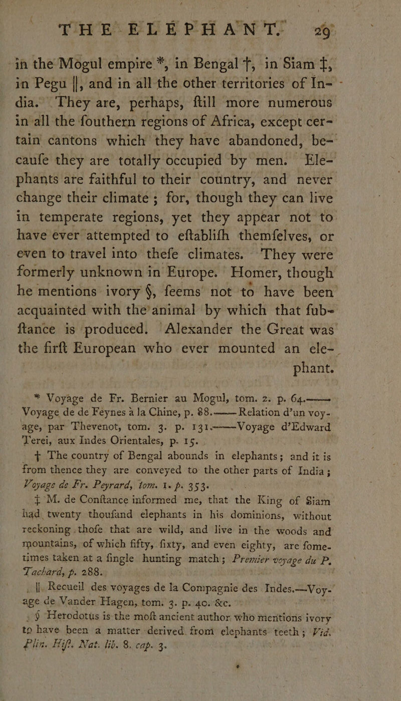 in Pegu ||, and in all the other territories of In- dia. They are, perhaps, ftill more numerous in all the fouthern regions of Africa, except cer- phants are faithful to their country, and never change their climate ; for, though they can live have ever attempted to eftablifh themfelves, or even to travel into thefe climates. They were formerly unknown in Europe. Homer, though acquainted with the’animal by which that fub- phant. * Voyage de Fr. Bernier au Mogul, tom. 2. p. 64. | Voyage de de Feynes à la Chine, p. 88. Relation d’un voy- age, par Thevenot, tom. 3. p. 131 Voyage d’Edward Terei, aux Indes Orientales, p. 15. + The country of Bengal aboukde in Hate said it is from thence they are conveyed to the other parts of India; Voyage de Fr. Peyrard, tom. 1» p. 353. | + M. de Conftance informed me, that the King of Siam had twenty thoufand elephants in his dominions, without reckoning .thofe that are wild, and live in the woods and mountains, of which fifty, fixty, and even eighty, are fome- Tachard, p. 288. age de Vander Hagen, tom. 3. p..40. &amp;c. § Herodotus is the mof ancient author who mentions i ivory to have been a matter derived from elephants’ teeth; Vid. Plin. Hif?, Nat. lib. 8. cap. 3.