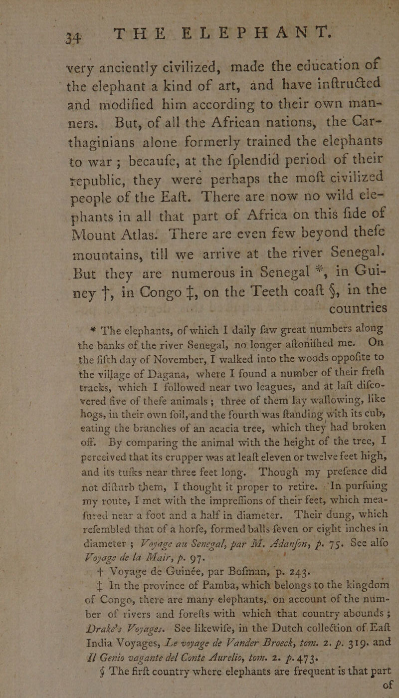 ae PE VEEP ANR very anciently civilized, made the education of ‘the elephant a kind of art, and have inftruéted ‘and modified him according to their own man- ners. But, of all the African nations, the Car- thaginians alone formerly trained the elephants to war; becaule, at the fplendid period of ti tepublic, they were perhaps the moft civilize phants in all that part of Africa on this fide of Mount Atlas! There are even few beyond thefe mountains, till we arrive at the river Senegal. But they are numerous in Senegal *, in Gui- ney T, in Congo Fo} on the Teeth cont §, in the 3 countries * The elephants, of which I daily faw ae numbers along the banks of the river Senegal, no longer | aftonifhed me. On the fifth day of November, T walked into the woods oppofite to the village of Dagana, where I found a number of their frefh tracks, hak I followed near two leagues, and at laft difco- vered five of thefe animals; three of them lay wallowing, like hogs, in their own foil, and the fourth was ftanding with its cub, eating the branches of an acacia tree, which they had broken off, By comparing the animal with the height of the tree, I perceived that its crupper was at leaft eleven or twelve feet high, and its tufks near three feet long. ‘Though my prefence did not difturb them, I thought it proper to retire. “In purfuing my route, I met with the impreflions of their feet, which mea- fared near a foot and a half in diameter. Their dung, which refembled that of a horfe, formed balls feven or eight inches in diameter ; Voyage au Senegal, par mA. ia 2. 75. See alfo Voyage de la Mair, p. 97. + Voyage de ie par Bofman, Pp: 243. Ÿ In the province of Pamba, which belongs t to the kingdom of Conga, there are many elephants,’ on account of the num- ber of rivers and forefts with which that. country abounds ; Drake's Voyages. See likewife, in the Dutch collection of Katt India Voyages, Le voyage de Vander Broeck, tom. 2. p. 319. and Ll Genio vagante del Conte Aurelio, tom. 2. p.473. § The fir country where elephants are frequent is that part of