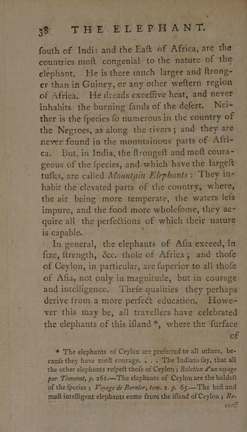 ~ ee (VIE ELEPHANT. fouth of India and the Eat of Africa, are the countries moft congenial to the nature of the elephant, He is there much larger and ftrong- er than in Guiney, or any other weftern region of Africa. He dreads exceffive heat, and never inhabits the burning fands of the defert. Nei- ther is the fpecies fo numerous in the country of the Negroes, as along the rivers; and they are never an in the mountainous parts of Afri- ca. But, in India, the ftrongeft and moft coura- geous of the fpecies, and which have the largett te are called Mountain Elephants : They in- habit the elevated parts of the country, where, the air being more temperate, the waters lefs impure, and the food more wholefome, they ac-- quire all the perfeétions of which their nature is capable. pet | In general, the elephants of Afia mee if) fize, boat: &amp;c. thofe of Africa; and thofe of Ceylon, in particular, are fuperior to all thofe of Afa, not only i in magnitude, but in courage and intelligence. Thefe qi alleles they perhaps derive from: a more perfect education. Howe- ver this may be, all travellers have celebrated the een nts of this ifland * where the furface of * The elephants of Ceylon are pr is. 3 to all others, be- caufe they have moft courage. . a The Indians fay, that all the other elephants refpect thofe of Ceylon ; Relation d’un voyage par Thevenot, p. 261.—The elephants of Ceylon are the boldeft of the fpecies ; Voyage de Bernier, tom. 2. p. 65.—The beft and moft intelligent elephants come from the ifland of Ceylon ; Re- ett 174