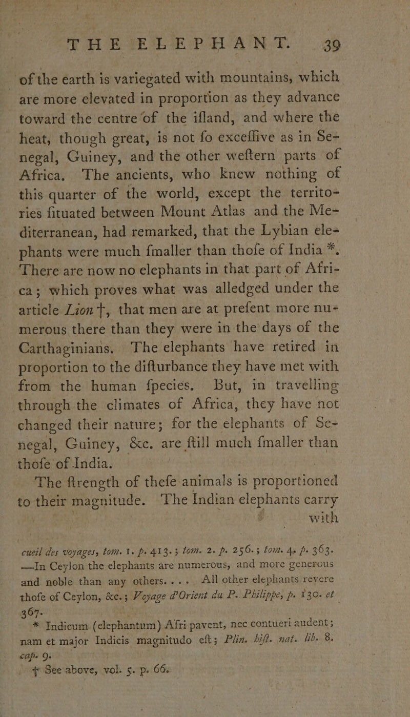 of the earth is variegated with mountains, which are more elevated in proportion as they advance toward the centre of the ifland, and where the heat, though great, is not fo exceflive as in Se- negal, Guiney, and the other weftern parts of Africa, The ancients, who knew nothing of. this quarter of the world, except the territo- ries fituated between Mount Atlas and the Me- diterranean, had remarked, that the Lybian ele- . phants were much fmaller than thofe of India *. _ There are now no elephants in that part of Afri- ca; which proves what was alledged under the dite Lion Ÿ, that men are at prefent more nu- merous there than they were in the days of the Carthaginians. The elephants have retired in proportion to the difturbance they have met with from the human fpecies. But, in travelling through the climates of Africa, they have not changed their nature; for the elephants of Se- negal, Guiney, &amp;c. are {till much fmaller than thofe of India. The ftrength of thefe animals is noie to their magnitude. The Indian elephants carry with cueil des voyages, tom. 1. ps 413.3 tom. 2. ps 256.3 tom. Ap ps 363. —In Ceylon the elephants are numerous, and more generous and noble than any others.... All other elephants revere thofe of Ceylon, &amp;c.; Voyage d'Orient du P. Philippe, p. 130. et 367- * Indicum (dlephantont) Afri pavent, nec contueri audent nam et major Indicis magnitudo eft; Pin. hifi. nat. lib. 8. Cape 9° + See above, vol. 5. p. 66.