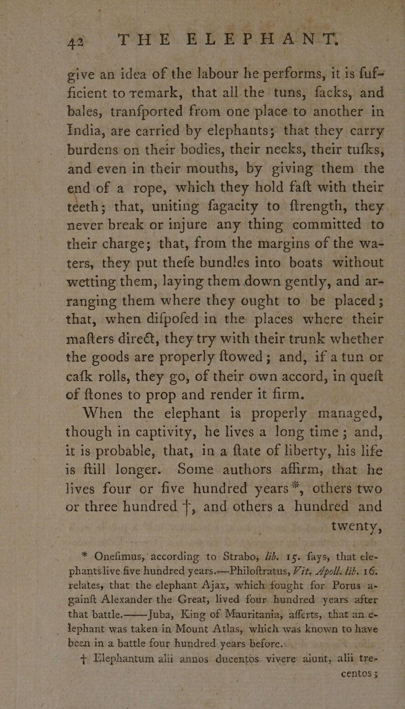 give an idea of the labour he performs, it is fuf- ficient to remark, that all the tums, facks, and bales, tranfported from one place to another in India, are carried by elephants; that they carry burdens on their bodies, their necks, their tufks, and even in their mouths, by giving them the nd of a rope, which they hold faft with their | eri that, uniting fagacity to ftrength, they. never break or injure any thing committed to their charge; that, from the margins of the wa- ters, they put thefe bundles into boats without wetting them, laying them down gently, and ar- ranging them where they ought to be placed; that, when difpofed in the places where their mafters direct, they try with their trunk whether the goods are properly ftowed; and, if a tun or cafk rolls, they go, of their own accord, in queit of ftones to prop and render it firm. When the elephant is properly managed, though in captivity, he lives a long time; and, it is probable, that, in a ftate of liberty, his life is ftill longer. Some authors affirm, that he lives four or five hundred years*, others two or three hundred Ÿ, and others a hundred and twenty, * Onefimus, according to Strabo; Ud. 15. fays, that ele- phants live five hundred years.—Philoftratus, Vit. Apoll. lib. 16. relates, that the elephant Ajax, which fought for Porus: a- gainft Alexander the Great, lived four hundred years after that battle. Juba, King of Mauritania, afferts, that an e- _ dephant was taken in Mount Atlas, which was known to have been in a battle four hundred years before. | + Elephantum alii annos ducentos vivere aiunt, alii tre- centos 3