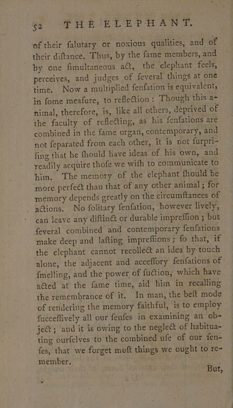 of their falutary or noxious qualities, and of their diftance. Thus, by the fame members, and by one fimultaneous act, the elephant feels, perceives, and judges of feveral things at one time. Now a multiplied fenfation 1s equivalent, in fome meafure, to reflection : Though this a- imal, therefore, is, like all others, deprived of the faculty of refleding, as his fenfations are combined in the fame organ, contemporary, and not feparated from each other, it is not furpri- fing that he fhould have ideas of his own, and readily acquire thofe we wifh to communicate to him. The memory of the elephant fhould be ‘more perfect than that of any other animal ; for memory depends greatly on the circumftances of ‘adtions. No folitary fenfation, however lively, can leave any diftin@ or durable impreflion ; but feveral combined and contemporary fenfations make deep and lafting impreffions ; fo that, if the elephant cannot recolleé an idea by touch alone, the adjacent and acceflory fenfations of | {melling, and the power of fuction,; which have aGed at the fame time, aid him in recalling the remembrance of it. In man, the belt mode of rendering the memory faithful, is to employ fucceflively all our fenfes in examining an ob= ject; and it is owing to the neglect of habitua- ting ourfelves to the combined ufe of our fen- fes, that we forget moft things we ought to re- member. | But,