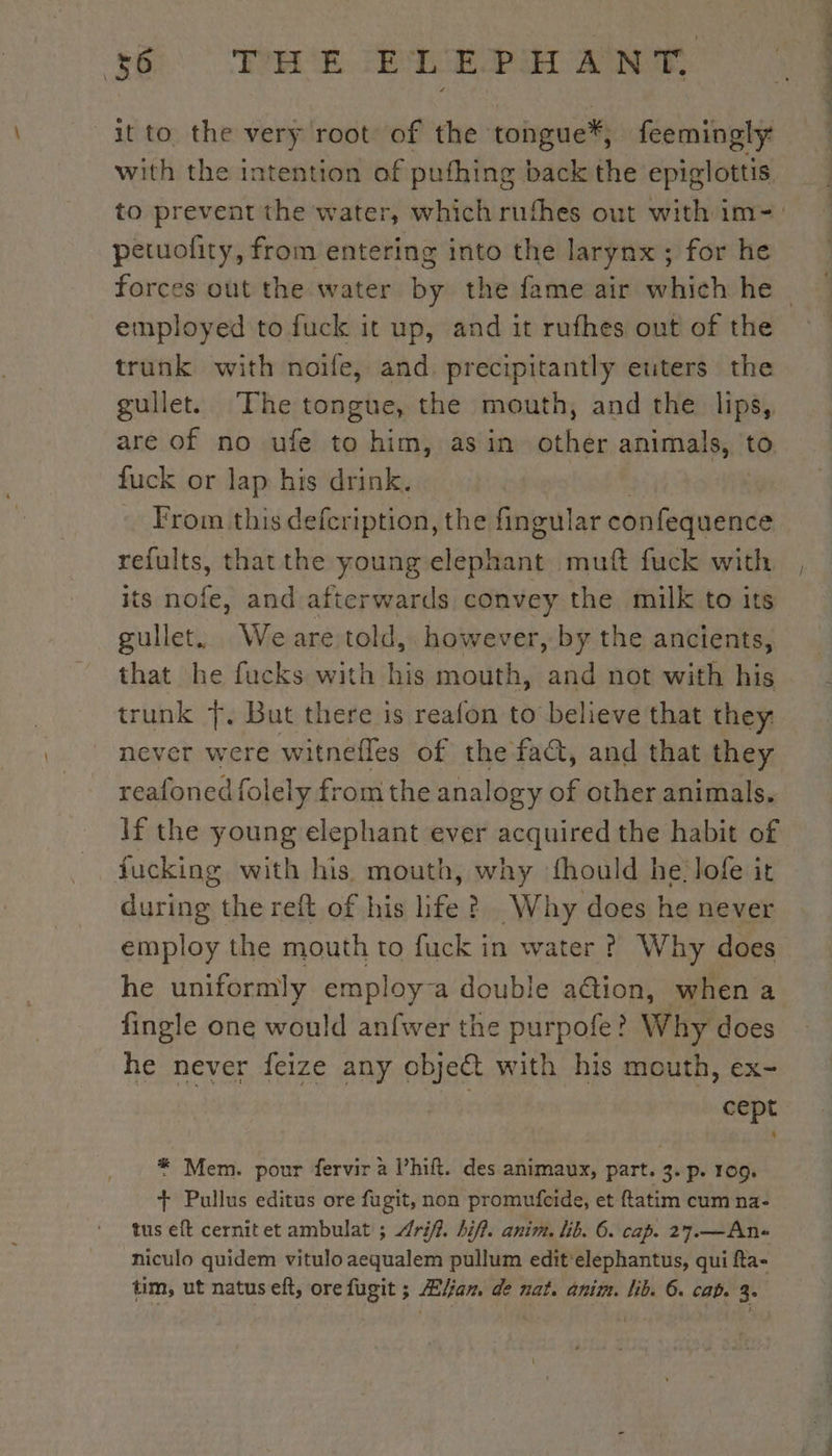 it to the very root of the tongue*, feemingly with the intention of pufhing back the epiglottis petuofity, from entering into the larynx; for he employed to fuck it up, and it rufhes out of the trunk with noife, and precipitantly euters the gullet. The tongue, the mouth, and the lips, are of no ufe to him, asin other animals, to fuck or lap his drink. From this defcription, the fingular confequence refults, that the young décline muft fuck with its is and afterwards convey the milk to its gullet.. Weare told, however, by the ancients, that he fucks with his mouth, and not with his trunk Ÿ. But there is reafon to believe that they never were witnelles of the fact, and that they reafoned folely from the analogy of other animals. lf the young elephant ever acquired the habit of fucking with his mouth, why fhould he lofe it during the reft of his life ? Why does he never employ the mouth to fuck in water ? Why does he uniformly employ-a double a@ion, when a fingle one would anfwer the purpofe? Why does he never feize any cbjeët with his mouth, ex- sud | cept * Mem. pour fervir à l’hift. des animaux, part. 3. p. 109. + Pullus editus ore fugit, non promufcide, et ftatim cum na- tus eft cernitet ambulat ; riff. hiff. anim. lib. 6. cap. 27.—An« niculo quidem vitulo aequalem pullum edit'elephantus, qui fta- tM