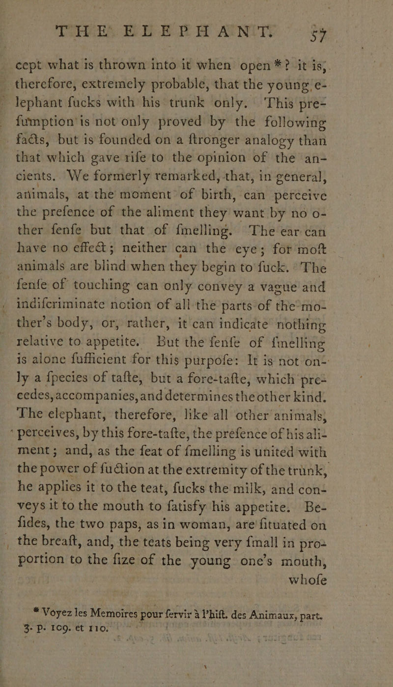 cept what is thrown into it when open *? it is). therefore, extremely probable, that the young, e- ~ lephant fucks with his trunk only. ‘This pre- fumption'is not only proved by the following facts, but is founded on a ftronger analogy than that which gave rife to the opinion of the an- cients. We formerly remarked, that, in general, animals, at the moment of birth, can perceive the pichilieé of the aliment they want by no o- ther fenfe but that of fmelling. The ear can have no effect; neither can the eye; for mot animals are blind when they begin to fuck. The ‘fenfe of touching can only convey a vague and indifcriminate notion of all the parts of the-mo- ther’s body, or, rather, it can indicate nothing relative to appetite. But the fenfe of fmelling is alone fufficient for this purpofe: It is not on- ly a fpecies of tafte, but a fore-tafte, which pre- cedes,accompanies, and determines the other kind. The elephant, therefore, like all other animals; ‘ perceives, by this fore-tafte, the prefence of his ali- ment; and, as the feat of fmelling is united with the power of fuétion at the extremity of the trank, he applies it to the teat, fucks the milk, and con- veys it to the mouth to fatisfy his appetite. Be- fides, the two paps, as in woman, are fituated on the breaft, and, the teats being very {mall in pro: portion to the fize of the young one’s mouth, | whofe * Voyez les Memoires pour fervir à à Vhift. des Animaux, part.