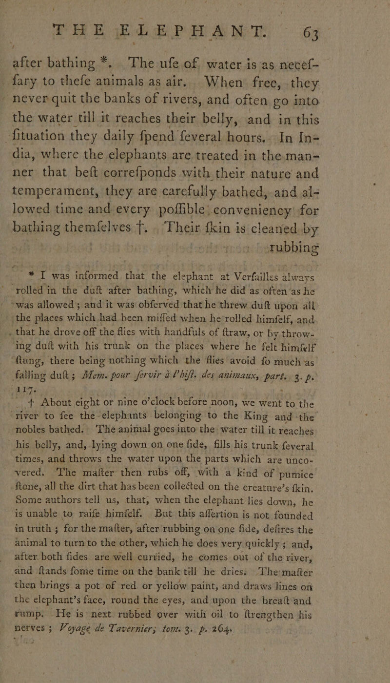 , Ee Bd Po: À NT: 63 after bathing *. The ufe of. water is as necef- fary to cote’ animals as air. When free, they never quit the banks of rivers, and often go into the water till it reaches their belly, and in this Situation they daily fpend feveral hours. In In- dia, where the elephants are treated in the. man- ner that beft correfponds with their nature and temperament, they are carefully bathed,.and al- lowed time and every poflible: conveniency for bathing tng aatslies fT. Their fkin is cleaned by | rubbing * I was informed that the elephant at Verfailles yee ‘rolled i in the duft after bathing, which he did as often‘as he | owas allowed’; and it was obferved that he threw duft upon all the places HU had been miffed when he rolled himfelf, and . that he drove off the flies with haridfuls of ftraw, or by throw- ‘ing duft with his trunk on the places where he felt himflf flung, there being nothing which the flies avoid fo much ‘as falling duh; Mem. pour fervir à hifi. des animaux, bar g. pr. “ALT | th About eight or nine o’clock before noon, we went to the care to fee thé-elephants belonging to the King and the nobles bathed. The animal goes into the water till it reaches his belly, and, lying down on one fide, fills his trunk feveral times, and throws the water upon the parts which are unco- _ vered. The mafter then rubs off, with a kind of pumice ftone, all the dirt that has been collected on the creature’s fkin. Some authors tell us, that, when the elephant lies down, he is unable to raife himfelf. But this affertion is not founded in truth ; for the matter, after rubbing on one fide, defires the animal to turn to the other, which he does very quickly ; and, after both fides are well curried, he comes out of the river, and f{tands fome time on the bank till he dries; The: mafter then brings a pot of red or yellow paint, and draws lines on the elephant’s face, round the eyes, and upon the breaft and rump. He is next rubbed over with oil to Rrengthen his nerves ; Voyage de Tavernier; tom. 3. p. 264