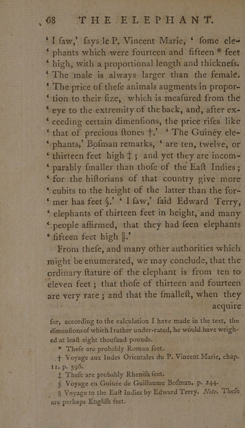 LT faw,’ fays:le P. Vincent Marie, ‘ fome ele ‘ phants which were fourteen and fifteen * feet ‘ high, with a proportional length and thicknefs. ‘The ‘male is always larger than the female. ‘The price of thefe animals augmentsin propor- ‘tion to their fize, whichis meafured from the “eye to the extremity of the back, and, after ex- ‘ ceeding certain dimenfions, the price rifes like ‘that of precious ftones f.’ ‘ The Guinéy. ele- ‘:phants,” Bofman remarks, ‘ are ten, twelve, or ‘thirteen feet high Ÿ ; and yet they are incom- ‘ parably fmaller than thofe of the Eaft Indies ; ‘for the hiftorians of that country give more ‘cubits to the height of the latter than the for- “mer has feet §.’ ‘ Lfaw, faid Edward Terry, ‘ elephants of thirteen feet in height, and many ‘ people affirmed, that they had feen is ie ‘ fifteen feet high |} ; From thefe, and many other authorities which. might be enumerated, we may conclude, that the ordinary ftature of the elephant is from ten to are very Fare ; and that the fmalleft, when they acquire for, according to the calculation I have made in the text, the dimenfionsof which Irather under-rated, he would have weigh- ed at leaft eight thoufand pounds. | * Thefe are probably Roman feet. .+ Voyage aux Indes Orientales du P. Vincent Marie, chap. ti. p. 396. + Thefe are probably Rhenifh feet. $ Voyage en Guinée de Guillaume Bofman, p. Ax || Voyage to the Eaft Indies by Edward ne Note. Thefe are oe ME feet.