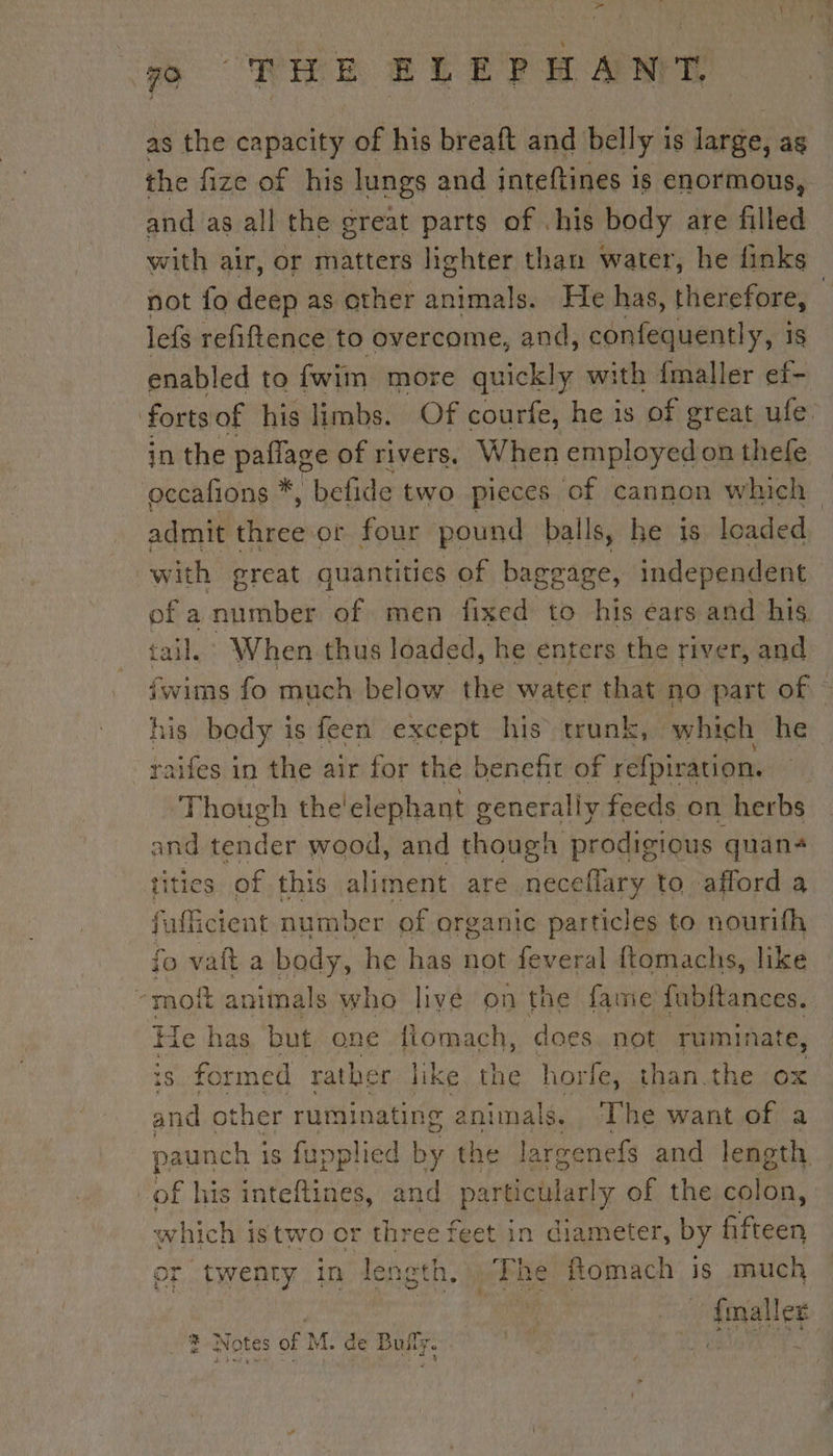 as the capacity of his breaft and belly is large, as the fize of his lungs and inteftines is enormous, and as all the creat parts of .his body are filled with air, or matters lighter than water, he finks not fo deep as other animals. He has, raie | lefs refiftence to overcome, and, confequently, i enabled to fwim more quickly with {maller re forts of his limbs. Of courfe, he is of great ule in the paflage of rivers, When employed on thefe occafions *, befide two pieces of cannon which admit free or four pound balls, he is loaded with great quantities of baggage, independent of a number of men fixed to his ears and his tail. When thus loaded, he enters the river, and us fo much below the water that no part of. his body i is feen except his trunk, which he raifes i in the air for the benefit of Ait Though the! elephant generally feeds on herbs and tender wood, and though prodigious quané tities of this aliment are neceflary to afford a fufficien t number of organic particles to nourifh vait a body, he has not feveral ftomachs, like ok animals who livé on the fame fubftances. He has but one flomach, does not ruminate, is formed rather | like the horfe, than.the Ox and other ruminating animals. The want of a paunch 1 iS fupplied by the la reenefs and length. “of his inteftines, and particular! y of the cnfen: which istwo or three feet in diameter, by che or twenty in length. Phe fomach is much ae? finale sr ©?