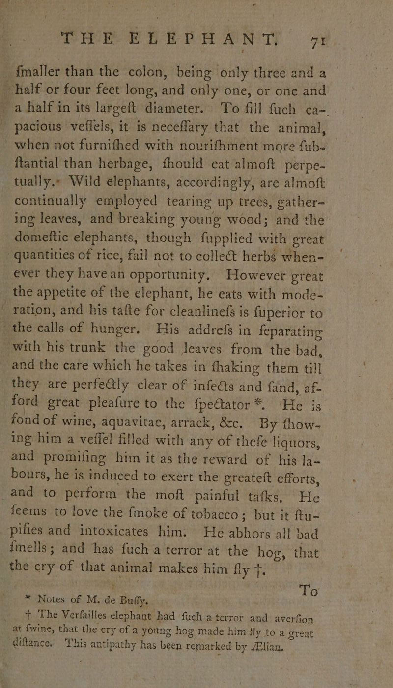 THE EEE ANTS 9 fmaller than the colon, being only three and a half or four feet long, and only one, or one and _ a half in its largeft diameter. To fill fuch ca- . pacious veffels, it is necefiary that the animal, when not furnifhed with novrifhment more fub- ftantial than herbage, fhould eat almoft perpe- tually.» Wild elephants, accordingly, are almoft continually employed tearing up trees, gather- ing leaves, and breaking young wood; and the domeftic elephants, though fupplied with great ‘quantities of rice, fail not to collet herbs when- ever they havean opportunity, However great the appetite of the elephant, he eats with mode- ration, and his tafte for cleanlinefs is fuperior to the calls of hunger. His addrefs in feparating with his trunk the good Jeaves from the bad, and the care which he takes in fhaking them till they are perfe&amp;tly clear of infects and fand, af- ford great pleafure to the fpe€tator*®. ‘He is fond of wine, aquavitae, arrack, &amp;c. By fhow- ing him a veffel filled with any of thefe liquors, and promifing him it as the reward of his la- bours, he is induced to exert the greateft efforts, _and to perform the moft painful tafks, He feems to love the fmoke of tobacco; but it ftu- _pifies and intoxicates him. He abhors all bad finells ; and has fuch a terror at the hog, that the cry of that animal makes him fly 7. | nes | To * Notes of M. de Buffy. + The Verfailles elephant had fuch a terror and averfon at fwine, that the cry of a young hog made him fy to a great ‘diftance. This antipathy has been remarked by Ælian. \