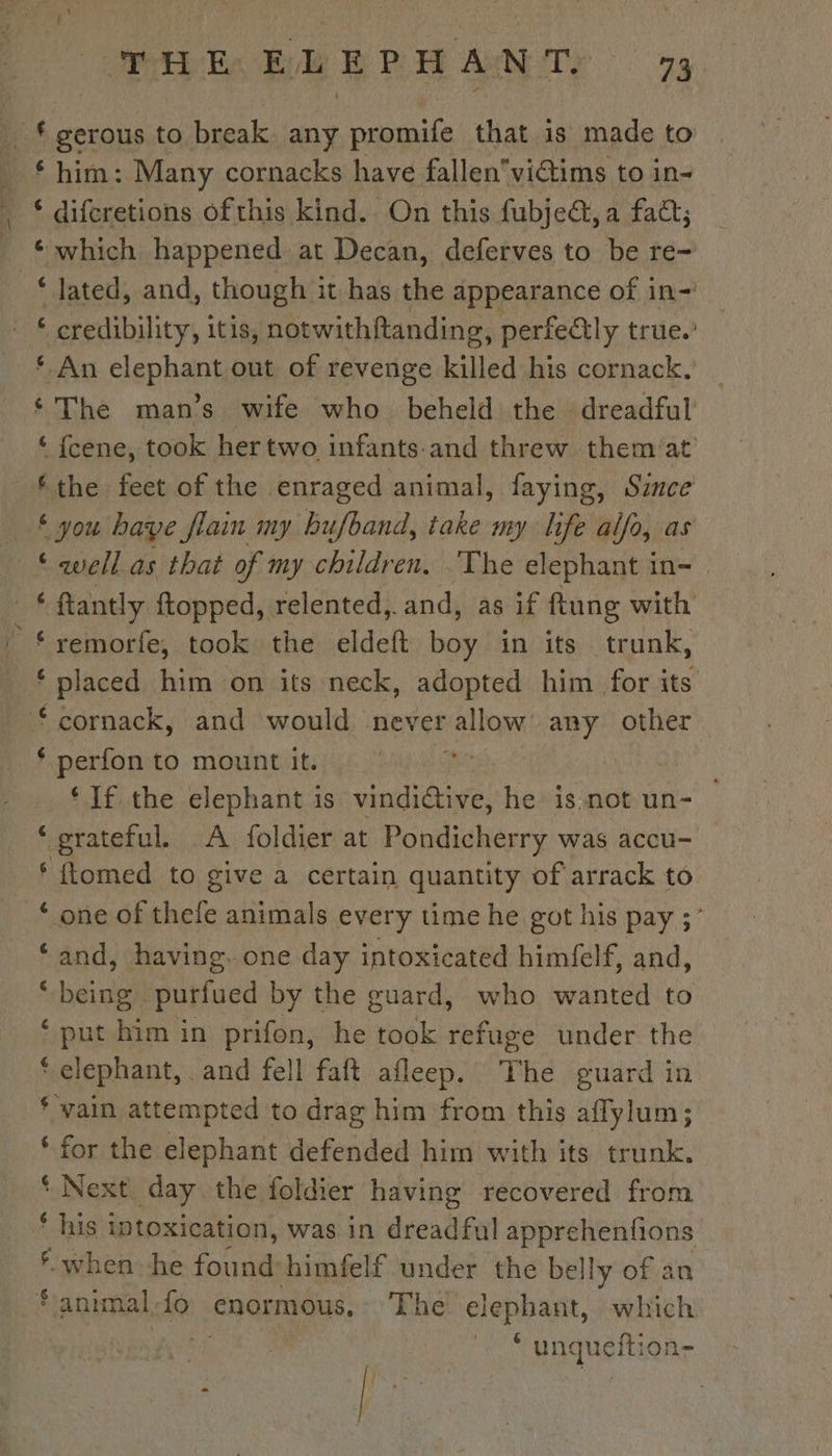 f gerous to break any promife that is made to him: Many cornacks have fallenvictims to in- ¢ which happened at Decan, deferves to be re- bit à itis, notwithfanding, perfely true.’ ‘ An elephant out of revenge rated his cornack. ‘The man’s wife who beheld the dreadful ‘ fcene, took her two infants and threw them'at ‘the feet of the enraged animal, faying, Since € you haye flain my bufband, take my life alfo, as * well as that of my children. The elephant in- if ‘remorfe, took the eldeft Lo in its trunk, ‘ placed him on its neck, adopted him for its ‘ perfon to mount it. ‘If the elephant is vindidtive, h he is not un- — ‘grateful. A foldier at Pondicherry was accu- ‘ ftomed to give a certain quantity of arrack to ‘ one of thefe animals every time he got his pay ;° ‘and, having. one day intoxicated himfelf, and, ‘being purfued by the guard, who wanted to ‘put him in prifon, he took refuge under the * elephant, and fell faft afleep. The guard in * vain attempted to drag him from this aflylum; * for the elephant defended him with its trunk. * Next day the foldier having recovered from ® when he Foil himfelf under the bel lly of an * unqueftion-