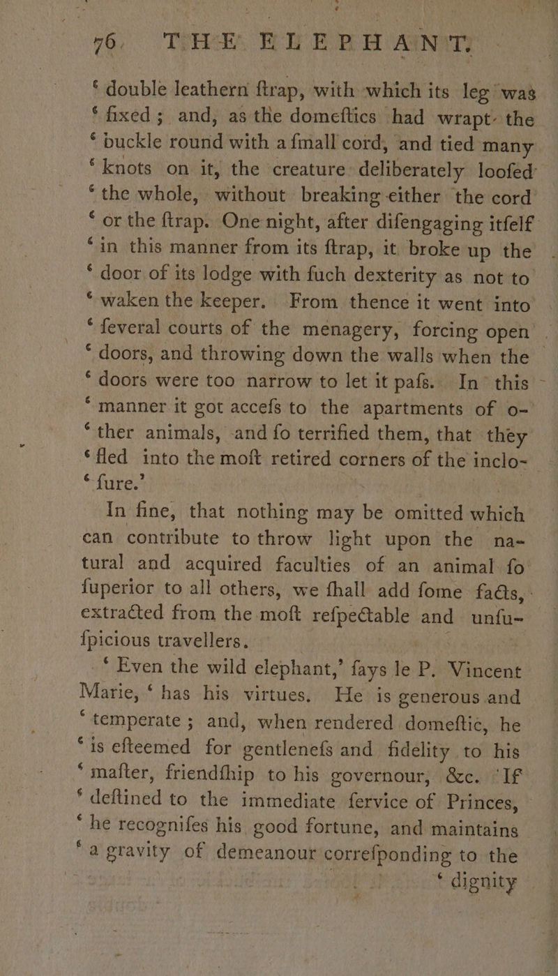 ‘ double leathern ftrap, with which its leg was ‘fixed; and, as the domeftics had wrapt- the chuckle emi with afmall cord, and tied many ‘knots on it, the creature. deliberately loofed: ‘the whole, without breaking either the cord * or the ftrap. One night, after difengaging itfelf ‘in this manner from its ftrap, it broke up the ‘ door of its lodge with fuch dexterity as not to ‘ waken the keeper. From thence it went into ‘ feveral courts of the menagery, forcing open . * doors, and throwing down the walls when the ~ ‘ doors were too narrow to let it pafs. In this - “manner it got accefs to the apartments of o- “ther animals, and fo terrified them, that they ‘ fure.’ , 3 In fine, that nothing may be omitted ie can contribute to throw light upon the na- tural and acquired faculties of an animal fo fuperior to all others, we fhall add fome fads, : extracted from the moft refpe€table and unfu- fpicious travellers. ‘ Even the wild elephant,” fays le P. Vincent Marie, ‘ has his virtues. He is generous and  temperate ; ; and, when rendered domeftic, he “is efteemed for gentlenefs and fidelity to his * maîter, friendfhip to his governour, &amp;c. ‘If f Date to the immediate fervice of Princes, * he recosnifes his good fortune, and maintains ‘a gravity of demeanour correfponding to the : | * dignity