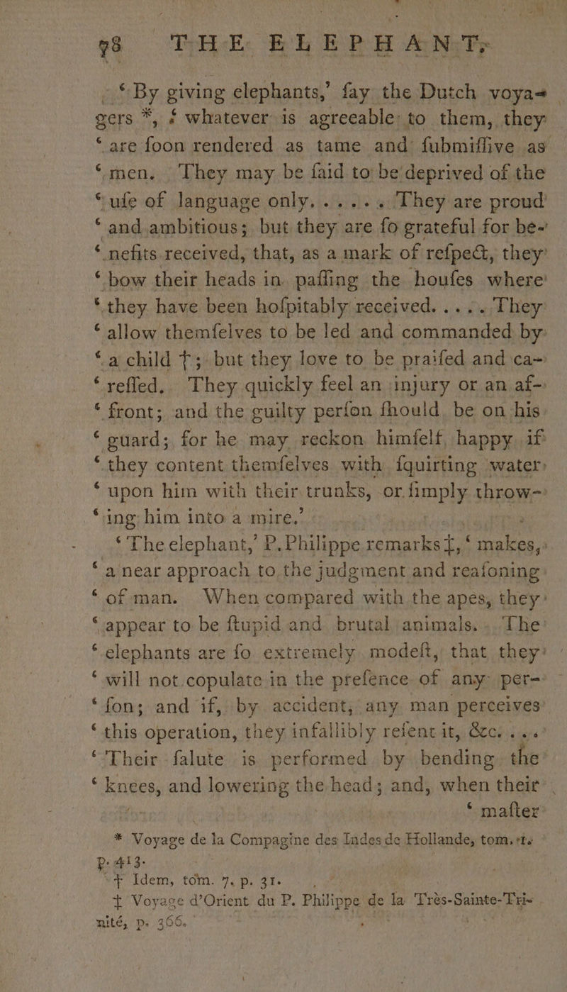 hdi 6 € men. They may be faid to be deprived of the 3 ule of language only,..... They are proud and.ambitious; but they are fo grateful for be- bow their heads in. pafling the houfes where: allow themfelves to be led and commanded by refled, They quickly feel an injury or an af- guard; for he may reckon himfelf, happy if upon him with their trunks, Or. RAR throw- ‘The cep hant ’ P. Philippe waco LA ER a near approach to the judgment and reafoning of man. When compared with the apes, they appear to be ftupid and brutal animals, : The: elephants are fo extremely. modeft, that they? : will not copulate in the prefence of any: per- fon; and if, by accident, any man perceives’ this operation, they infallibly refent it, Occ... Their falute is performed by bending che knees, and lowering the head; and, when their * matter * Voyage de la ie mabe des Indes de Mollantss tom, ‘Te yer kde, COM. omy ads : t Voyage d’Orient du P. Philippe de a Frès- nr