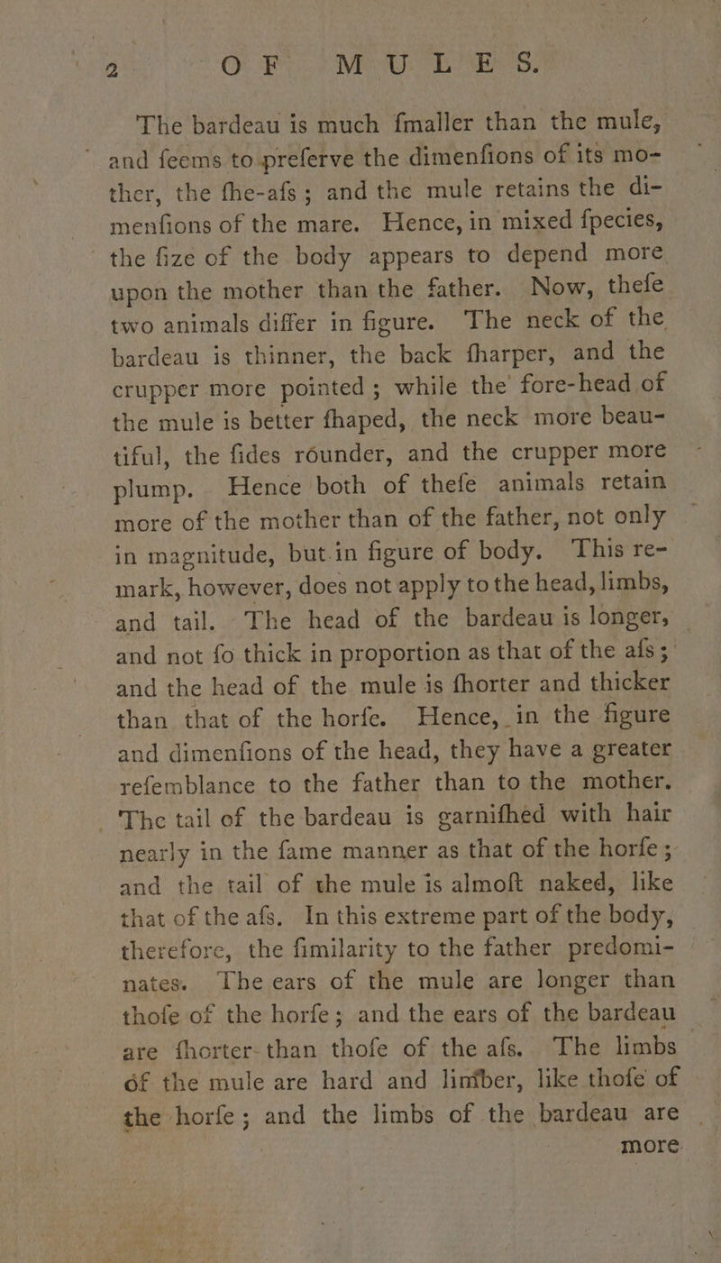 ta Où EL MU ME USERS The bardeau is much fmaller than the mule, ~ and feems to preferve the dimenfions of its mo- ther, the fhe-afs; and the mule retains the di- menfions of the mare. Hence, in mixed fpecies, the fize of the body appears to depend more upon the mother than the father. Now, thefe two animals differ in figure. The neck of the bardeau is thinner, the back fharper, and the crupper more pointed ; while the fore-head, of the mule is better fhaped, the neck more beau- tiful, the fides rounder, and the crupper more plump. . Hence both of thefe animals retain more of the mother than of the father, not only in magnitude, but.in figure of body. This re- mark, however, does not apply to the head, limbs, and tail. The head of the bardeau is longer, — and not fo thick in proportion as that of the afs; and the head of the mule is fhorter and thicker than that of the horfe. Hence, in the figure and dimenfions of the head, they have a greater refemblance to the father than to the mother. The tail of the bardeau is garnifhed with hair nearly in the fame manner as that of the horfe ; and the tail of the mule is almoft naked, like that of the afs. In this extreme part of the body, therefore, the fimilarity to the father predomi- nates. The ears of the mule are longer than thofe of the horfe; and the ears of the bardeau are fhorter-than thofe of the afs. The limbs | of the mule are hard and lintber, like thofe of the horfe ; and the limbs of the bardeau are _ more