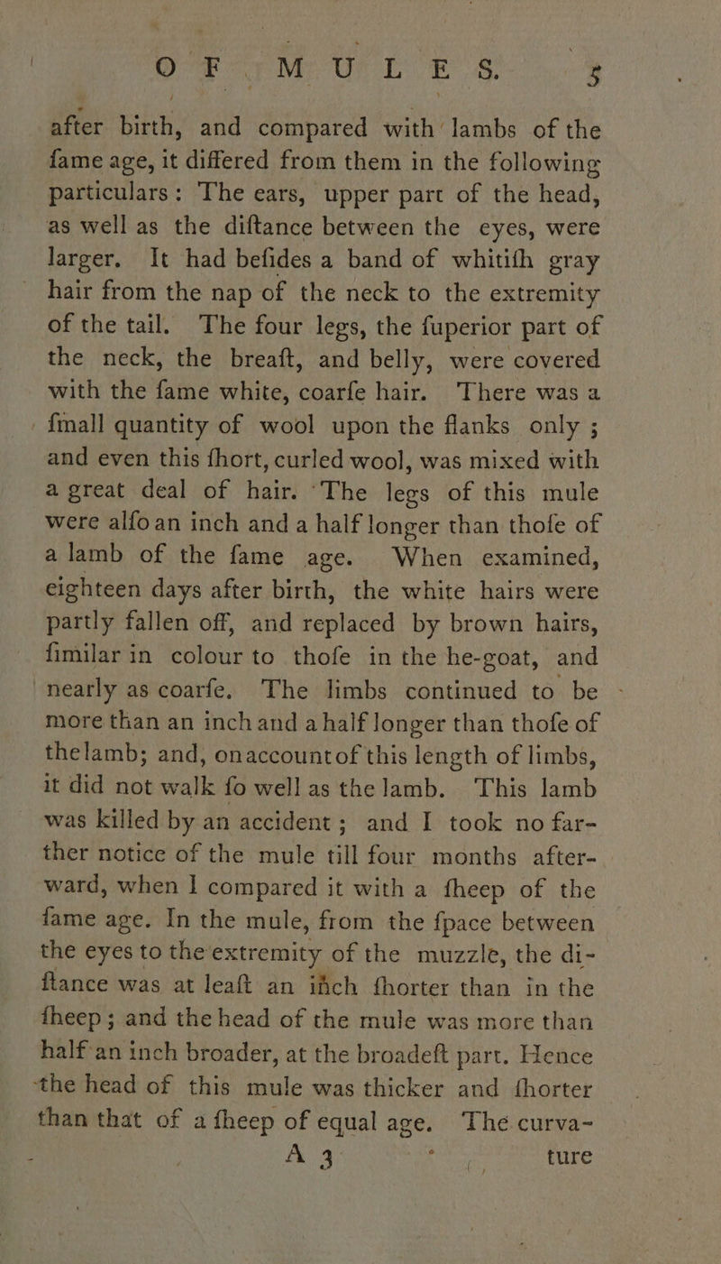 after birth, and compared with lambs of the fame age, it differed from them in the following particulars: The ears, upper part of the head, as well as the diftance between the eyes, were larger. It had befides a band of whitith gray _ hair from the nap of the neck to the extremity of the tail. The four legs, the fuperior part of the neck, the breaft, and belly, were covered with the fame white, coarfe hair. ‘There was a {mall quantity of wool upon the flanks only ; and even this fhort, curled wool, was mixed with a great deal of hair. ‘The legs of this mule were alfoan inch and a half longer than thole of a lamb of the fame age. When examined, eighteen days after birth, the white hairs were partly fallen off, and late by brown hairs, fimilar in colour to thofe in the he-goat, and nearly as coarfe. The limbs continued to be - more than an inch and a half longer than thofe of thelamb; and, onaccountof this length of limbs, it did not walk fo well as the lamb. ‘This lamb was killed by an accident; and I took no far- ther notice of the mule till four months after- ward, when | oe it with a fheep of the fame age. In the mule, from the fpace between the eyes to the extremity of the muzzle, the di- flance was at leaft an ifch fhorter than in the fheep ; and the head of the mule was more than half an inch broader, at the broadeft part. Hence the head of this mule was thicker and fhorter than that of a fheep of equal age. The curva- A4 ct ture