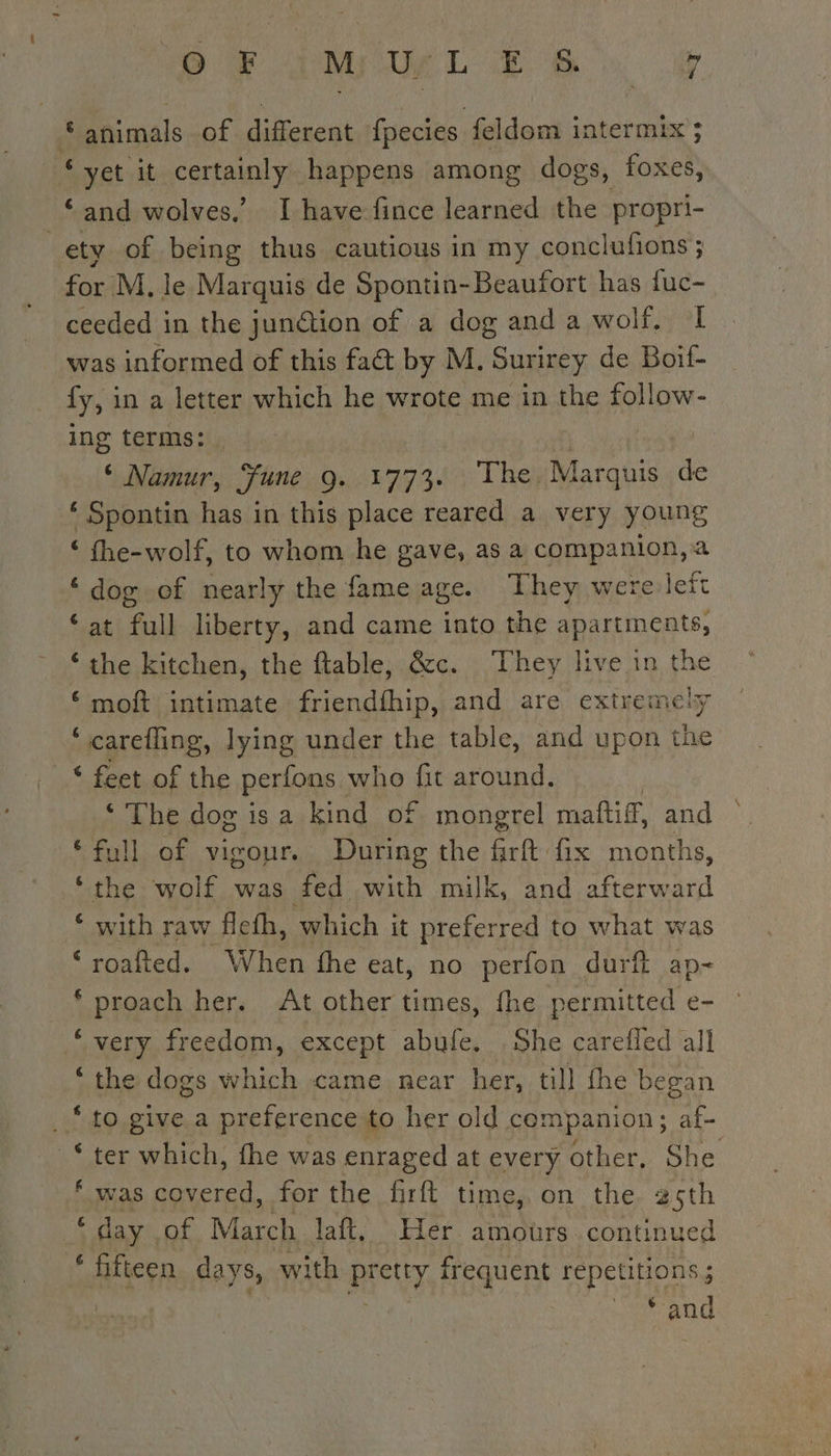 OF M U LES. , ‘ animals of Livescan: fpecies feldom intermix ; ‘yet it certainly happens among dogs, foxes, ‘and wolves,’ T have fince learned the propri- ety of being thus cautious in my conclufions ; for M. le Marquis de Spontin-Beaufort has fuc- ceeded in the junétion of a dog anda wolf, TI was informed of this fact by M. Surirey de Boif- ly, in a letter which he wrote me in the follow- ing terms: € Namur, June 0. 1773. The»Marquis de * Spontin has in this place reared a very young ‘ fhe-wolf, to whom he gave, as a companion, a ‘dog of nearly the fame age. They were left ‘at full liberty, and came into the apartments, ‘the kitchen, the ftable, &amp;c. They live in the © moft intimate friendfhip, and are extremely ‘ carefling, lying under the table, and upon the “ feet of the perfons. who fit around. ‘The dog isa kind of mongrel maftif, and ‘full of vigour. During the firft fix months, ‘the wolf was fed with milk, and afterward * with raw fleth, which it preferred to what was ‘ roafted. When fhe eat, no perfon durft ap- ‘ proach her. At other times, fhe permitted e- ‘ very freedom, except abufe, She carefled all ‘the dogs which came near her, till fhe began _* to give a preference to her old cempanion; af- ter which, fhe was enraged at every other, She ‘ was covered, for the firft time, on the 25th ‘ day of March laft, Her amours continued * fifteen days, with RECU frequent Pan ‘and