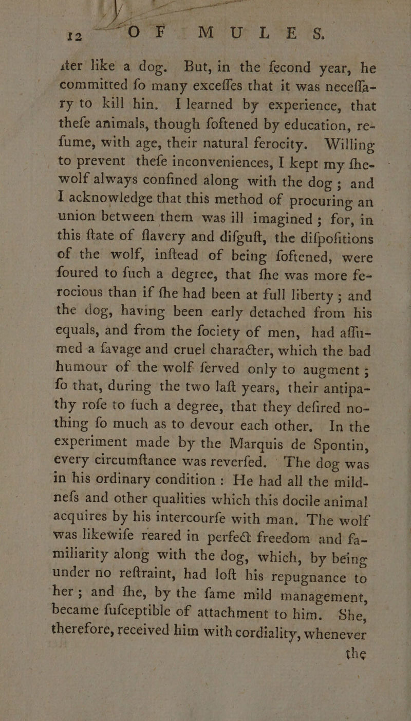 Le Me. à ee a Lap iam Er Ur L'Æ ts ster like a dog. But, in the fecond year, he ry to kill hin. Ilearned by experience, that thefe animals, though foftened by éducation, re- fume, with age, their natural ferocity. Willing to prevent thefe inconveniences, I kept my fhe- wolf always confined along with the dog ; and I acknowledge that this method of procuring an union between them was ill imagined ; for, in this {tate of flavery and difguft, the difpofitions of the wolf, inftead of being foftened, were foured to fuch a degree, that fhe was more fe- rocious than if the had been at full liberty ; and the dog, having been early detached from his equals, and from the fociety of men, had aflu- med a favage and cruel character, which the bad humour of the wolf ferved only to augment ; fo that, during the two laft years, their antipa- thy rofe to fuch a degree, that they defired no- thing fo much as to devour each other, In the | experiment made by the Marquis de Spontin, every circumftance was reverfed. The dog was in his ordinary condition : He had all the mild- nefs and other qualities which this docile animal acquires by his intercourfe with man. The wolf was likewife reared in perfe@ freedom and fa- miliarity along with the dog, which, by being under no reftraint, had loft his repugnance to her ; and fhe, by the fame mild management, became fufceptible of attachment to him. She, therefore, received him with cordiality, whenever the