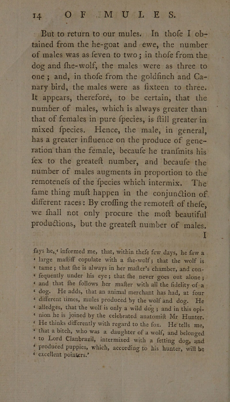 pas ) CORI Mews tes But to return to our mules. In thofe I ob- tained from the he-goat and -ewe, the number dog and fhe-wolf, the males were as three to one; and, in thofe from the goldfinch and Ca- nary bird, the males were as fixteen to three. It appears, therefore, to be certain, that the number of males, which is always greater than that of females in pure fpecies, is ftill greater in mixed fpecies. Hence, the male, in general, has a greater influence on the produce of gene- ration than the female, becaufe he tranfmits his ex to the greateft number, and becaufe the number of males augments in proportion to the remotenefs of the fpecies which intermix. The fame thing muft happen in the conjunétion of. different races: By crofling the remoteft of thefe, we fhall not only procure the moft beautiful productions, but the greateft number of males. ye fays he, * informed me, that, within thefe few days, he faw a ‘large mattiff copulate with a fhe-wolf; that the wolf is tame ; that fhe is always in her mafter’s chamber, and con- fequently under his eye; that fhe never goes out alone; and that fhe follows her mafter with all the fidelity -of-a dog. He adds, that an animal merchant has had, at four different times, mules produced by the wolf and dog. He alledges, that the wolf is only a wild dog ; and in this opi- nion he is joined by the celebrated anatomift Mr Hunter. He thinks differently with regard to the fox. He tells me, that a bitch, who was a daughter of a wolf, and belonged to Lord Clanbrazil, intermixed with a fetting dog, and produced puppies, which, according to his hunter, will be excellent pointers.’ ne &amp; n aon a ~~ a al ~ a nw ~