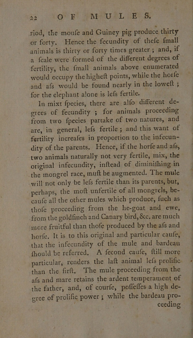 riod, the moufe and Guiney pig produce thirty or forty. Hence the fecundity of thefe fmall animals is thirty or forty times greater ; and, if a fcale were formed of the different degrees of fertility, the fmall animals above enumerated would occupy the higheft points, while the horfe and afs would be found nearly in the loweft ; for the elephant alone is lefs fertile. | In mixt fpecies, there are alfo different de- erees of fecundity ; for animals proceeding from two fpecies partake of two natures, and are, in general, lefs fertile; and this want of fertility increafes in proportion to the infecun- dity of the parents. Hence, if the horfe and afs, two animals naturally not very fertile, mix, the original infecundity, inftead of diminifhing in the mongrel race, muft be augmented. The mule will not only be lefs fertile than its parents, but, perhaps, the mott unfertile of all mongrels, be- caufe all the other mules which produce, fuch as thofe proceeding from the he-goat and ewe, from the goldfinch and Canary bird, &amp;c. are much more fruitful than thofe produced by the afs and horfe, It is to this original and particular caufe, that the infecundity of the mule and bardeau fhould be referred. A fecond caufe, full more particular, renders. the laft animal lefs prolific than the firft. ‘The mule proceeding from the afs and mare retains the ardent temperament of the father, and, of courfe, poffefles a high de- gree of prolific power ; while the bardeau pro- _ ceeding