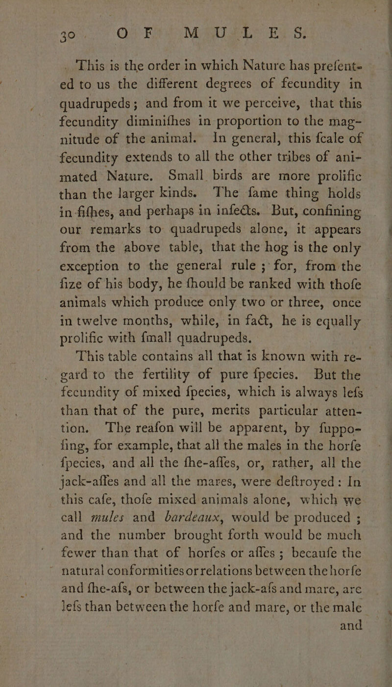 AO QUE MALTE EX Si . This is the order in which Nature has prefent- ed to us the different degrees of fecundity in quadrupeds ; and from it we perceive, that this fecundity diminifhes in proportion to the mag- nitude of the animal. In general, this fcale of © fecundity extends to all the other tribes of ani- mated Nature. Small birds are more prolific than the larger kinds. The fame thing holds in-fifhes, and perhaps in infe&amp;s, But, confining our remarks to quadrupeds alone, it appears from the above table, that the hog is the only exception to the general rule ;'for, from the fize of his body, he fhould be ranked with thofe animals which produce only two or three, once in twelve months, while, in fact, he is equally prolific with {mall quadrupeds. This table contains all that is known with re- gard to the fertility of pure fpecies. But the fecundity of mixed fpecies, which is always lefs than that of the pure, merits particular atten- tion. The reafon will be apparent, by fuppo- fing, for example, that all the males in the horfe fpecies, and all the fhe-afles, or, rather, all the jack-affes and all the mares, were deftroyed: In this cafe, thofe mixed animals alone, which we. call mules and bardeaux, would be produced ; and the number brought forth would be much fewer than that of horfes or afles ; becaufe the - natural conformities or relations between the horfe and fhe-afs, or between the jack-afs and mare, are lefs than between the horfe and mare, or the male and