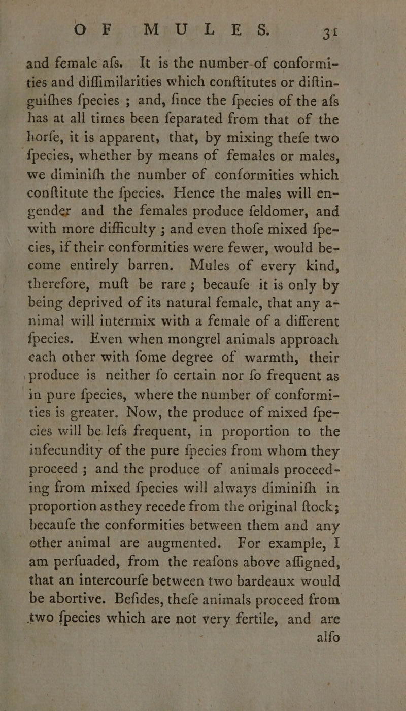 : QE VeRO Ee, 6s 31 and female afs. It is the number-of conformi- ties and diffimilarities which conftitutes or diftin- guifhes fpecies ; and, fince the fpecies of the afs has at all times been feparated from that of the horfe, it is apparent, that, by mixing thefe two fpecies, whether by means of females or males, we diminith the number of conformities which conftitute the fpecies. Hence the males will en- gender and the females produce feldomer, and with more difficulty ; and even thofe mixed fpe- cies, if their conformities were fewer, would be- come entirely barren. Mules of every kind, therefore, muft be rare; becaufe it is only by being deprived of its natural female, that any a- nimal will intermix with a female of a different {pecies. Even when mongrel animals approach each other with fome degree of warmth, their produce is neither fo certain nor fo frequent as in pure fpecies, where the number of conformi- ties is greater, Now, the produce of mixed fpe- _cies will be lefs frequent, in proportion to the infecundity of the pure fpecies from whom they proceed ; and the produce of animals proceed- ing from mixed fpecies will always diminifh in proportion asthey recede from the original ftock; becaufe the conformities between them and any other animal are augmented. For example, I am perfuaded, from the reafons above afligned, | that an intercourfe between two bardeaux would be abortive. Befides, thefe animals proceed from two fpecies which are not very fertile, and are | ME alfo