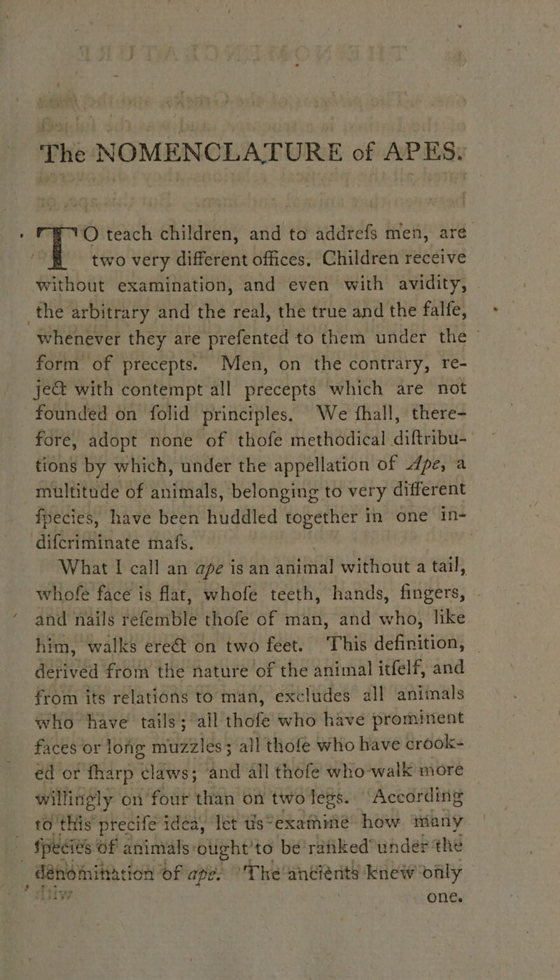 The NOMENCLATURE of APES. O teach children, and to addrefs men, are two very different offices, Children receive without examination, and even with avidity, . the arbitrary and the real, the true and the falfe, whenever they are prefented to them under the form of precepts. Men, on the contrary, re- je&amp; with contempt all precepts which are not _ founded on folid principles. We fhall, there- fore, adopt none of thofe methodical diftribu- tions by which, under the appellation of dpe, a multitude of animals, belonging to very different fpecies, have been huddled together in one in- difcriminate mafs. | What I call an ape ig an HR without a tail, whofe face is flat, whofe teeth, hands, fingers, . and nails refemble thofe of man, and who, like him, walks ereét on two feet. This definition, _ derived from the nature of the animal itfelf, and from its relations to man, excludes all animals who have tails; all thot who have prominent faces or long muzzles; all thofe who have crook- ed or fharp mid! and all thofe who walk more willingly on four than on two legs. According to this precife idea, let tis ~ exafhine how many | Species Of animals: olight to be ranked' under the Pen ohh ER of ape. ‘The ancients knew only * Aiiv . one.