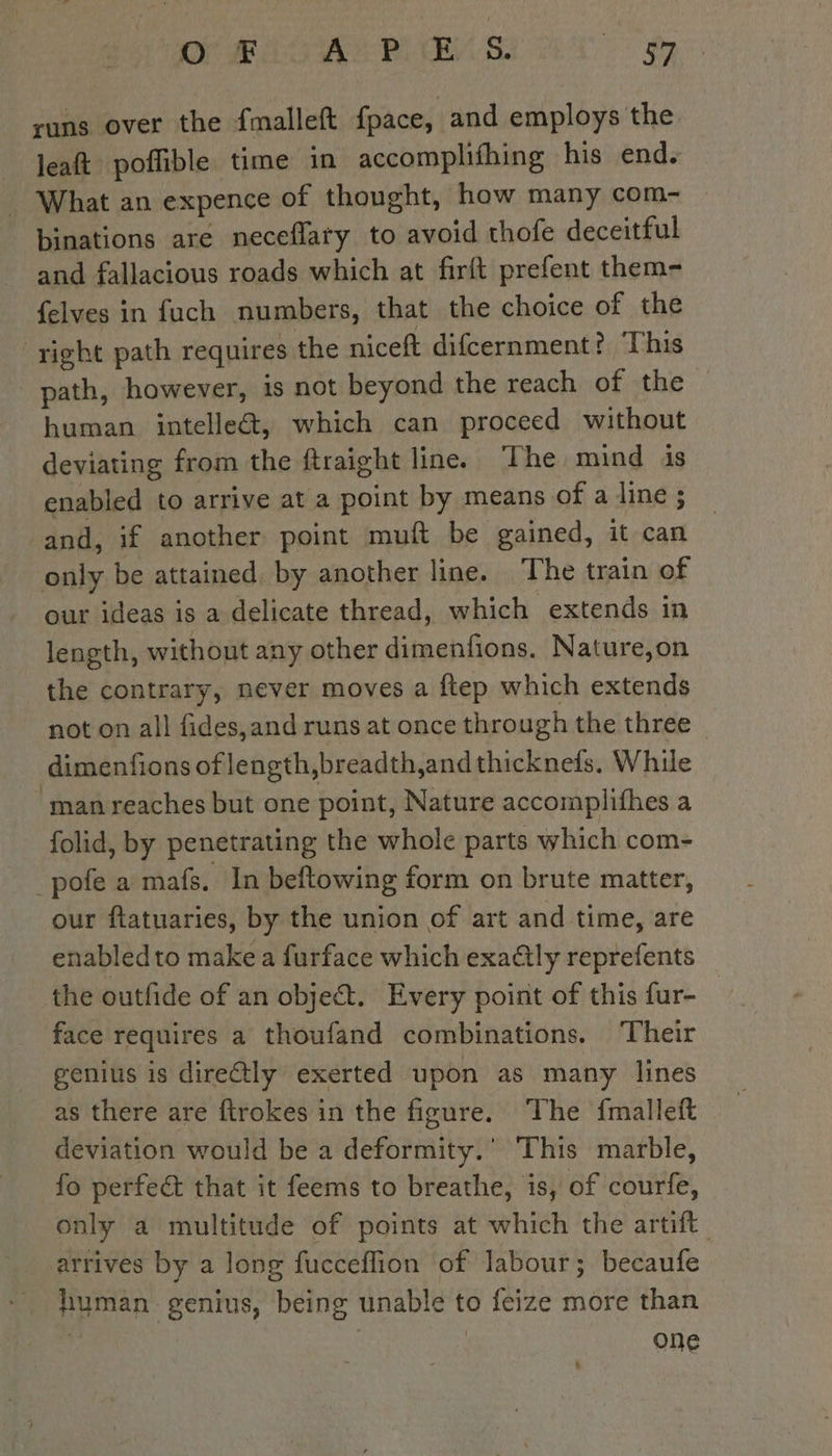 runs over the fmalleft fpace, and employs the leaft poffible time in accomplifhing his end. - What an expence of thought, how many com- binations are neceflary to avoid thofe deceitful and fallacious roads which at firft prefent them- {elves in fuch numbers, that the choice of the ‘right path requires the niceft difcernment? This path, however, is not beyond the reach of the | human intelle&amp;t, which can proceed without deviating from the ftraight line. The mind is enabled to arrive at a point by means of a line ; and, if another point muft be gained, it can only be attained, by another line. The train of our ideas is a delicate thread, which extends in length, without any other dimenfions. Nature,on the contrary, never moves a ftep which extends not on all fides,and runs at once through the three dimenfions of length, breadth,and thicknefs. While man reaches but one point, Nature accomplifhes a folid, by penetrating the whole parts which com- _pofe a mafs. In beftowing form on brute matter, our ftatuaries, by the union of art and time, are enabled to make a furface which exa@ly reprefents the outfide of an object. Every point of this fur- face requires a thoufand combinations. Their genius is direétly exerted upon as many lines as there are ftrokes in the figure. The {malleft deviation would be a deformity.’ This marble, fo perfect that it feems to breathe, is, of courfe, only a multitude of points at which the artift arrives by a long fucceflion of labour; becaufe human genius, being unable to feize more than One