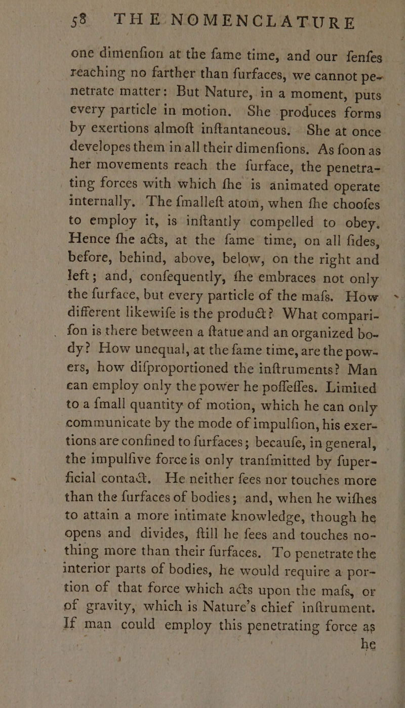 one dimenfion at the fame time, and our fenfes reaching no farther than furfaces, we cannot pe~ netrate matter: But Nature, in a moment, puts every particle in motion. She produces forms by exertions almoft inflantaneous. She at once developes them in all their dimenfions. As foon as her movements reach the furface, the penetra- ting forces with which fhe is animated operate internally, The {malleft atom, when the choofes to employ it, is inftantly doutpelied to obey, Hence fhe aéts, at the fame time, on all fides, before, behind, above, below, on the right and left; and, confequently, the embraces not only the furface, but every particle of the mafs. How different likewife is the produ@? What compari- fon is there between a ftatue and an organized bo- dy? How unequal, at the fame time, are the pow- ers, how difproportioned the inftruments? Man can employ only the power he pofleffes. Limited to a {mall quantity of motion, which he can only communicate by the mode of impulfon, his exer- tions are confined to furfaces; becaufe, in general, the impulfive forceis only tranfmitted by fuper- ficial contat. He neither fees nor touches more than the furfaces of bodies; and, when he withes to attain a more intimate knowledge, though he opens and divides, ftill he fees and touches no- thing more than their furfaces. To penetrate the tion of that force which acts upon the mafs, or of gravity, which is Nature’s chief inflrument. If man could employ this RARE force as _he 5