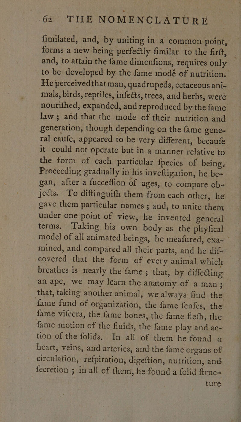 fimilated, and, by uniting in a common point, forms a new being perfeétly fimilar to the firft, and, to attain the fame dimenfions, requires only to be developed by the fame modé of nutrition. He perceived that man, quadrupeds, cetaceous ani- mals, birds, reptiles, infects, trees, and herbs, were nourifhed, expanded, and reproduced by the fame law ; and that the mode of their nutrition and generation, though depending on the fame gene- ral caufe, appeared to be very different, becaufe it could not operate but in a manner relative to the form of each particular fpecies of being. Proceeding gradually in his inveftigation, he be= gan, after a fucceflion of ages, to compare ob- jects. To diftinguith them from each other, hé gave them particular names ; and, to unite them under one point of view, he invented general terms. Taking his own body as the phyfical model of all animated beings, he meafured, exa- mined, and compared all their parts, and he dif= covered that the form of every animal which breathes is nearly the fame ; that, by difle@ing an ape, we may learn the anatomy of a man; that, taking another animal, we always find the fame fund of organization, the fame fenfes, the’ fame vifcera, the fame bones, the fame flefh, the fame motion of the fluids, the fame play and ac- tion of the folids. In all of them he found a heart, veins, and arteries, and the fame organs of circulation, refpiration, digeftion, nutrition, and fecretion ; in all of them, he found a folid ftruc= ture