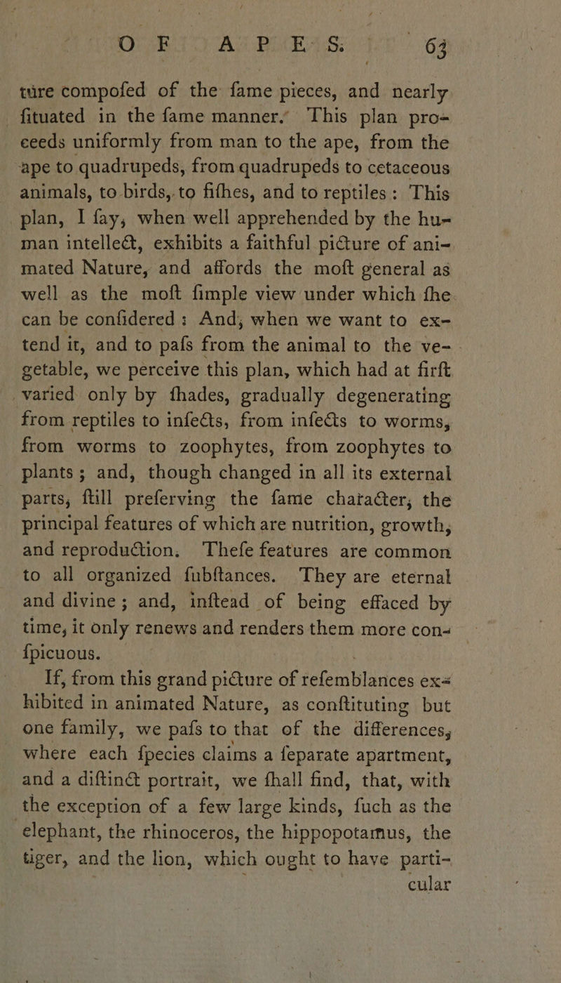 ture compofed of the fame pieces, and nearly fituated in the fame manner,” This plan pro- eeeds uniformly from man to the ape, from the ape to quadrupeds, from quadrupeds to cetaceous animals, to birds,.to fifhes, and to reptiles: This plan, I fay, when well apprehended by the hu- man intelle&amp;, exhibits a faithful pi@ture of ani- mated Nature, and affords the moft general as well as the moft fimple view under which fhe. can be confidered : And; when we want to ex- tend it, and to pals from the animal to the ve-. getable, we perceive this plan, which had at firft varied only by fhades, gradually degenerating from reptiles to infe@s, from infects to worms, from worms to zoophytes, from zoophytes to plants; and, though changed in all its external parts, ftill preferving the fame chara@ter, the principal features of which are nutrition, growth, and reproduction. Thefe features are common to all organized fubftances. They are eternal and divine; and, inftead of being effaced by time, it only renews and renders them more con _ {picuous. If, from this grand picture of ut lances ex ered | in animated Nature, as conftituting but one family, we pafs to that of the Lh where each fpecies claims a {eparate apartment, and a diftinét portrait, we fhall find, that, with the exception of a few large kinds, fuch as the elephant, the rhinoceros, the hippopotamus, the tiger, and the lion, which ought to have. parti- | à cular