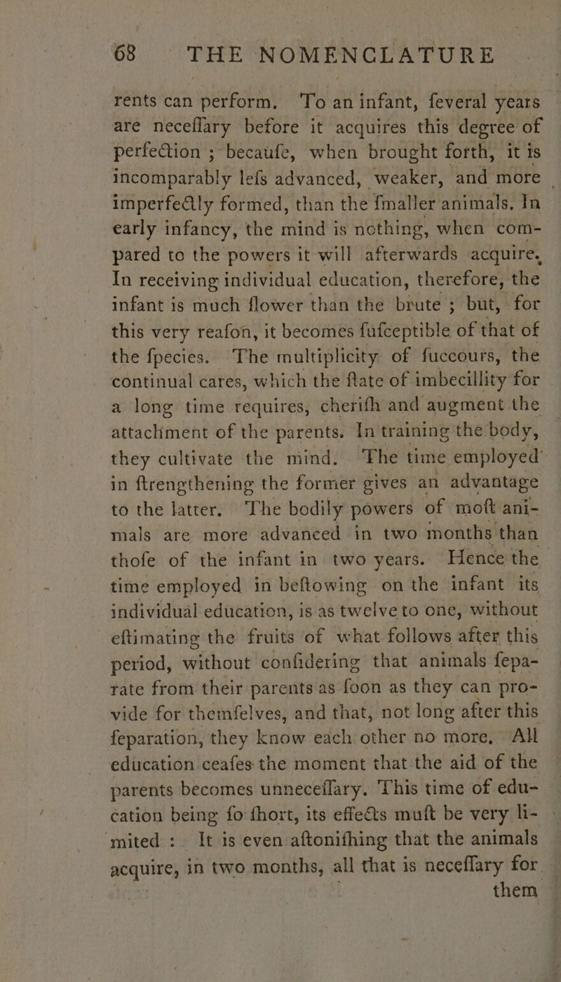 rents can perform, ‘To an infant, feveral years are neceflary before it acquires this degree of perfection ; becaufe, when brought forth, it is incomparably lefs advanced, weaker, and more ~ imperfe@ly formed, than the fmaller animals, In early infancy, the ATH is nothing, when com- pared to the powers it will afterwards acquire, In receiving individual education, therefore, the infant is ce flower than the bistitel’ ;: but, for this very reafon, it becomes fufceptible of that of the fpecies. The multiplicity of fuccours, the continual cares, which the flate of imbecillity for a long time requires, cherifh and augment the attachment of the parents. In training the body, they cultivate the mind. The time employed’ in ftrengthening the former gives an advantage to the latter. The bodily powers of moft ani- mals are more advanced in two months than thofe of the infant in two years. Hence the | time employed in beflowing on the infant its individual education, is as twelve to one, without eftimating the fruits of what follows after this period, without confidering that animals fepa- rate from their parents as foon as they can pro- vide for themfelves, and that, not long after this feparation, they know each other no more, All education ceafes the moment that the aid of the parents becomes unneceflary. This time of edu- cation being fo fhort, its effets muft be very li- mited : It is even aftonifhing that the animals equines in two months, all that is neceflary for. them